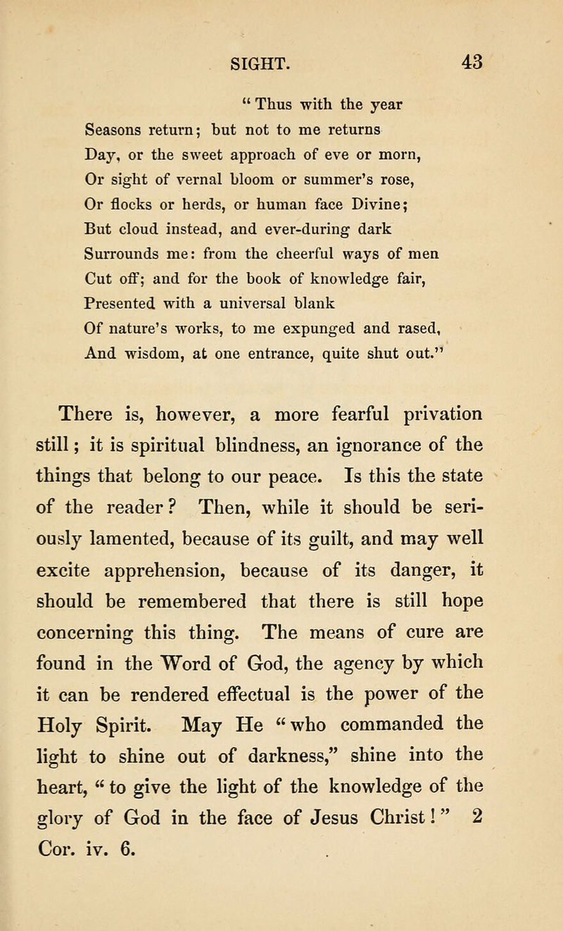 Thus with the year Seasons return; hut not to me returns Day, or the sweet approach of eve or morn, Or sight of vernal hloom or summer's rose, Or flocks or herds, or human face Divine; But cloud instead, and ever-during dark Surrounds me: from the cheerful ways of men Cut off; and for the book of knowledge fair, Presented with a universal blank Of nature's works, to me expunged and rased, And wisdom, at one entrance, quite shut out. There is, however, a more fearful privation still; it is spiritual blindness, an ignorance of the things that belong to our peace. Is this the state of the reader? Then, while it should be seri- ously lamented, because of its guilt, and may well excite apprehension, because of its danger, it should be remembered that there is still hope concerning this thing. The means of cure are found in the Word of God, the agency by which it can be rendered effectual is the power of the Holy Spirit. May He who commanded the light to shine out of darkness, shine into the heart, to give the light of the knowledge of the glory of God in the face of Jesus Christ! 2 Cor. iv. 6.