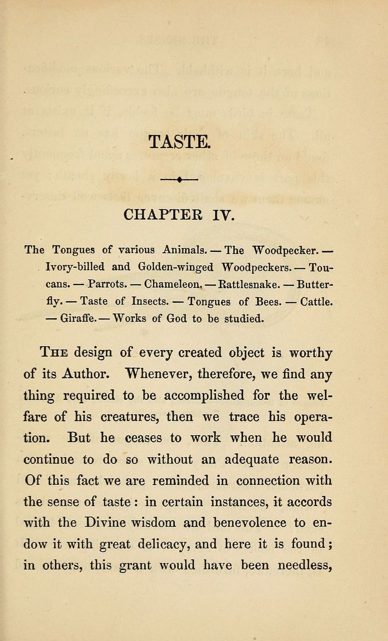 CHAPTER IV. The Tongues of various Animals. — The Woodpecker. — Ivory-billed and Golden-winged Woodpeckers. — Tou- cans. — Parrots. — Chameleon, — Eattlesnake. — Butter- fly. — Taste of Insects. — Tongues of Bees. — Cattle. — Giraffe. — Works of God to be studied. The design of every created object is worthy of its Author. Whenever, therefore, we find any thing required to be accomplished for the wel- fare of his creatures, then we trace his opera- tion. But he ceases to work when he would continue to do so without an adequate reason. Of this fact we are reminded in connection with the sense of taste : in certain instances, it accords with the Divine wisdom and benevolence to en- dow it with great delicacy, and here it is found; in others, this grant would have been needless,