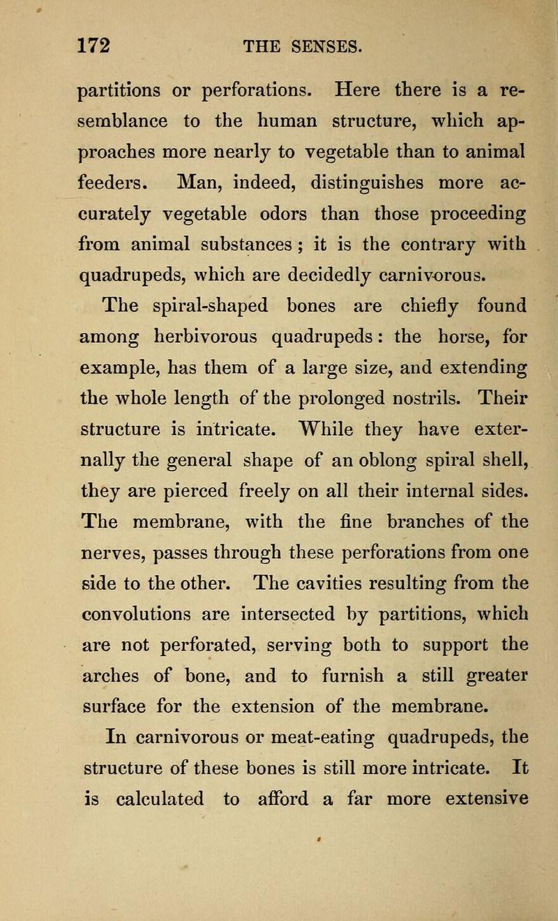 partitions or perforations. Here there is a re- semblance to the human structure, which ap- proaches more nearly to vegetable than to animal feeders. Man, indeed, distinguishes more ac- curately vegetable odors than those proceeding from animal substances ; it is the contrary with quadrupeds, which are decidedly carnivorous. The spiral-shaped bones are chiefly found among herbivorous quadrupeds: the horse, for example, has them of a large size, and extending the whole length of the prolonged nostrils. Their structure is intricate. While they have exter- nally the general shape of an oblong spiral shell, they are pierced freely on all their internal sides. The membrane, with the fine branches of the nerves, passes through these perforations from one side to the other. The cavities resulting from the convolutions are intersected by partitions, which are not perforated, serving both to support the arches of bone, and to furnish a still greater surface for the extension of the membrane. In carnivorous or meat-eating quadrupeds, the structure of these bones is still more intricate. It is calculated to afford a far more extensive