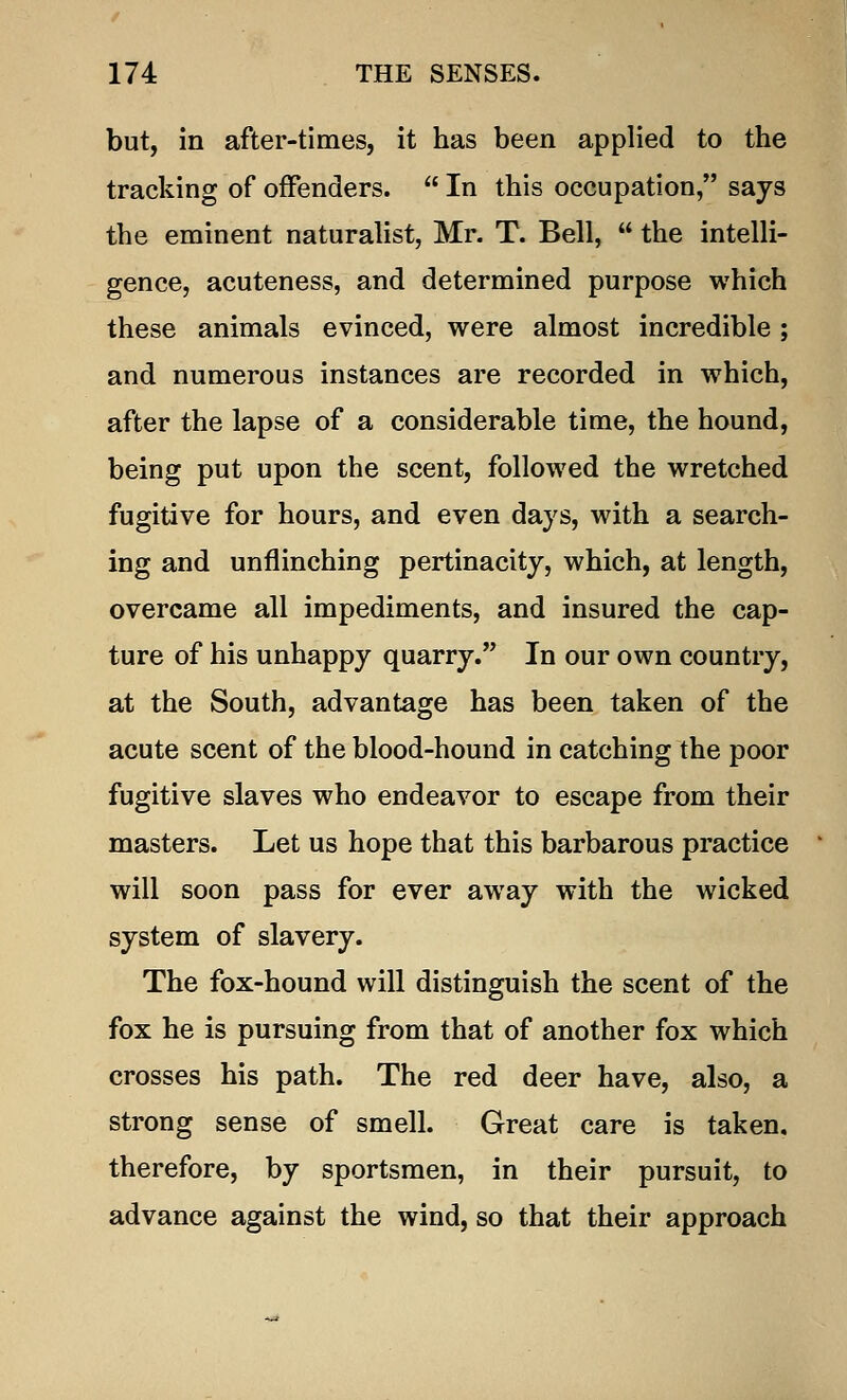 but, in after-times, it has been applied to the tracking of offenders.  In this occupation, says the eminent naturalist, Mr. T. Bell,  the intelli- gence, acuteness, and determined purpose which these animals evinced, were almost incredible ; and numerous instances are recorded in which, after the lapse of a considerable time, the hound, being put upon the scent, followed the wretched fugitive for hours, and even days, with a search- ing and unflinching pertinacity, which, at length, overcame all impediments, and insured the cap- ture of his unhappy quarry. In our own country, at the South, advantage has been taken of the acute scent of the blood-hound in catching the poor fugitive slaves who endeavor to escape from their masters. Let us hope that this barbarous practice will soon pass for ever away with the wicked system of slavery. The fox-hound will distinguish the scent of the fox he is pursuing from that of another fox which crosses his path. The red deer have, also, a strong sense of smell. Great care is taken, therefore, by sportsmen, in their pursuit, to advance against the wind, so that their approach
