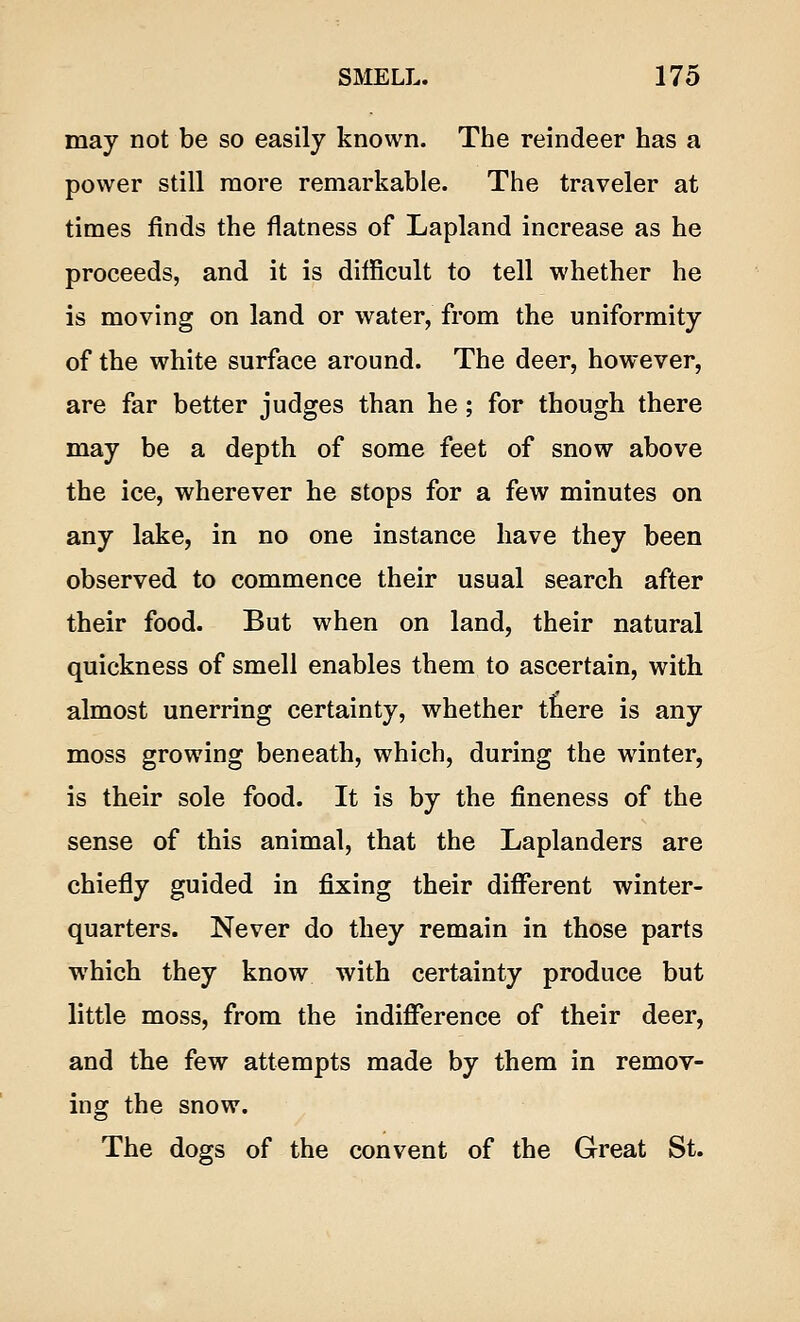 may not be so easily known. The reindeer has a power still more remarkable. The traveler at times finds the flatness of Lapland increase as he proceeds, and it is difficult to tell whether he is moving on land or water, from the uniformity of the white surface around. The deer, however, are far better judges than he; for though there may be a depth of some feet of snow above the ice, wherever he stops for a few minutes on any lake, in no one instance have they been observed to commence their usual search after their food. But when on land, their natural quickness of smell enables them to ascertain, with almost unerring certainty, whether there is any moss growing beneath, which, during the winter, is their sole food. It is by the fineness of the sense of this animal, that the Laplanders are chiefly guided in fixing their different winter- quarters. Never do they remain in those parts which they know with certainty produce but little moss, from the indifference of their deer, and the few attempts made by them in remov- ing the snow. The dogs of the convent of the Great St.