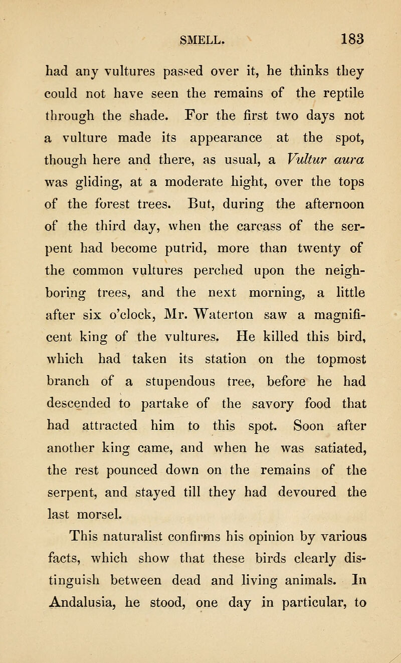 had any vultures passed over it, he thinks they could not have seen the remains of the reptile through the shade. For the first two days not a vulture made its appearance at the spot, though here and there, as usual, a Vultur aura was gliding, at a moderate hight, over the tops of the forest trees. But, during the afternoon of the third day, when the carcass of the ser- pent had become putrid, more than twenty of the common vultures perched upon the neigh- boring trees, and the next morning, a little after six o'clock, Mr. Waterton saw a magnifi- cent king of the vultures. He killed this bird, which had taken its station on the topmost branch of a stupendous tree, before he had descended to partake of the savory food that had attracted him to this spot. Soon after another king came, and when he was satiated, the rest pounced down on the remains of the serpent, and stayed till they had devoured the last morsel. This naturalist confirms his opinion by various facts, which show that these birds clearly dis- tinguish between dead and living animals. In Andalusia, he stood, one day in particular, to