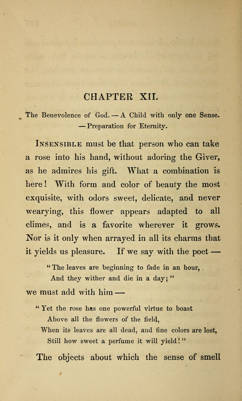 CHAPTER XII. The Benevolence of God. — A Child with only one Sense. — Preparation for Eternity. Insensible must be that person who can take a rose into his hand, without adoring the Giver, as he admires his gift. What a combination is here! With form and color of beauty the most exquisite, with odors sweet, delicate, and never wearying, this flower appears adapted to all climes, and is a favorite wherever it grows. Nor is it only when arrayed in all its charms that it yields us pleasure. If we say with the poet —  The leaves are beginning to fade in an hour, And they wither and die in a day; we must add with him —  Yet the rose has one powerful virtue to boast Above all the flowers of the field, When its leaves are all dead, and fine colors are lost, Still how sweet a perfume it will yield! The objects about which the sense of smell
