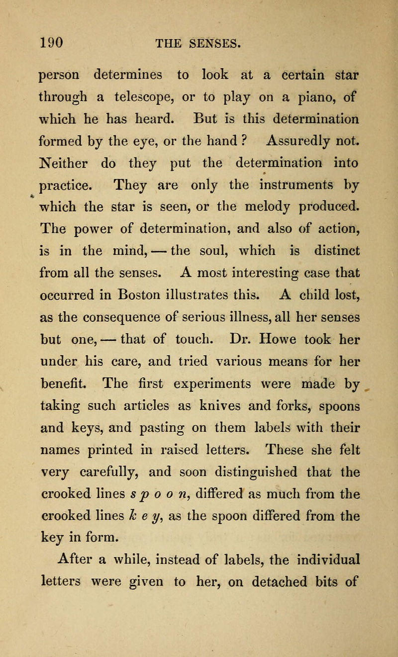 person determines to look at a certain star through a telescope, or to play on a piano, of which he has heard. But is this determination formed by the eye, or the hand ? Assuredly not. Neither do they put the determination into practice. They are only the instruments by which the star is seen, or the melody produced. The power of determination, and also of action, is in the mind, — the soul, which is distinct from all the senses. A most interesting case that occurred in Boston illustrates this. A child lost, as the consequence of serious illness, all her senses but one, — that of touch. Dr. Howe took her under his care, and tried various means for her benefit. The first experiments were made by taking such articles as knives and forks, spoons and keys, and pasting on them labels with their names printed in raised letters. These she felt very carefully, and soon distinguished that the crooked lines spoon, differed as much from the crooked lines k e y, as the spoon differed from the key in form. After a while, instead of labels, the individual letters were given to her, on detached bits of