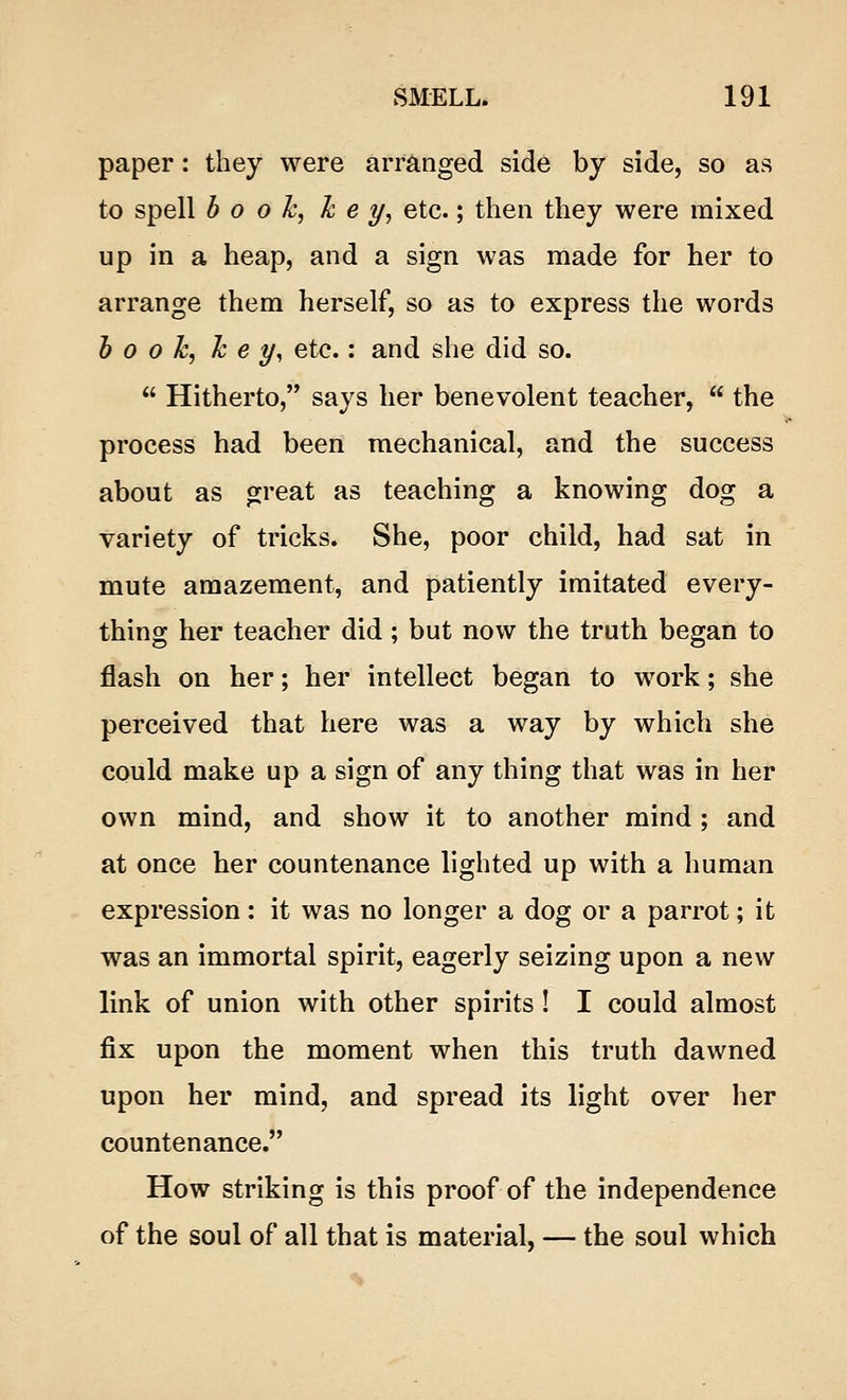 paper: they were arranged side by side, so as to spell booh, key, etc.; then they were mixed up in a heap, and a sign was made for her to arrange them herself, so as to express the words book, key, etc.: and she did so. Hitherto, says her benevolent teacher, the process had been mechanical, and the success about as great as teaching a knowing dog a variety of tricks. She, poor child, had sat in mute amazement, and patiently imitated every- thing her teacher did; but now the truth began to flash on her; her intellect began to work; she perceived that here was a way by which she could make up a sign of any thing that was in her own mind, and show it to another mind; and at once her countenance lighted up with a human expression: it was no longer a dog or a parrot; it was an immortal spirit, eagerly seizing upon a new link of union with other spirits! I could almost fix upon the moment when this truth dawned upon her mind, and spread its light over her countenance. How striking is this proof of the independence of the soul of all that is material, — the soul which
