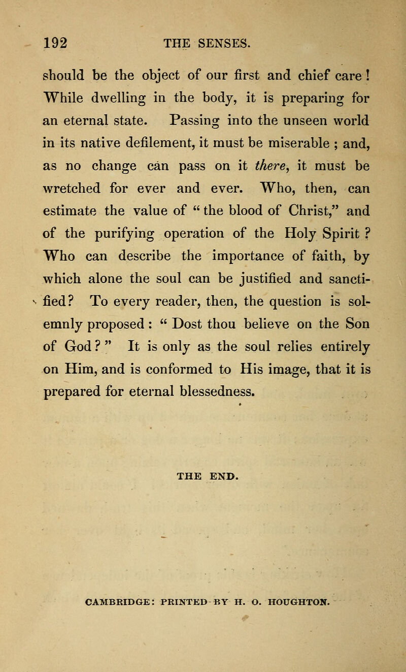 should be the object of our first and chief care! While dwelling in the body, it is preparing for an eternal state. Passing into the unseen world in its native defilement, it must be miserable ; and, as no change can pass on it there, it must be wretched for ever and ever. Who, then, can estimate the value of  the blood of Christ, and of the purifying operation of the Holy Spirit ? Who can describe the importance of faith, by which alone the soul can be justified and sancti- fied? To every reader, then, the question is sol- emnly proposed:  Dost thou believe on the Son of God ?  It is only as the soul relies entirely on Him, and is conformed to His image, that it is prepared for eternal blessedness. THE END. CAMBRIDGE: PRINTED BY H. O. HOUGHTON.