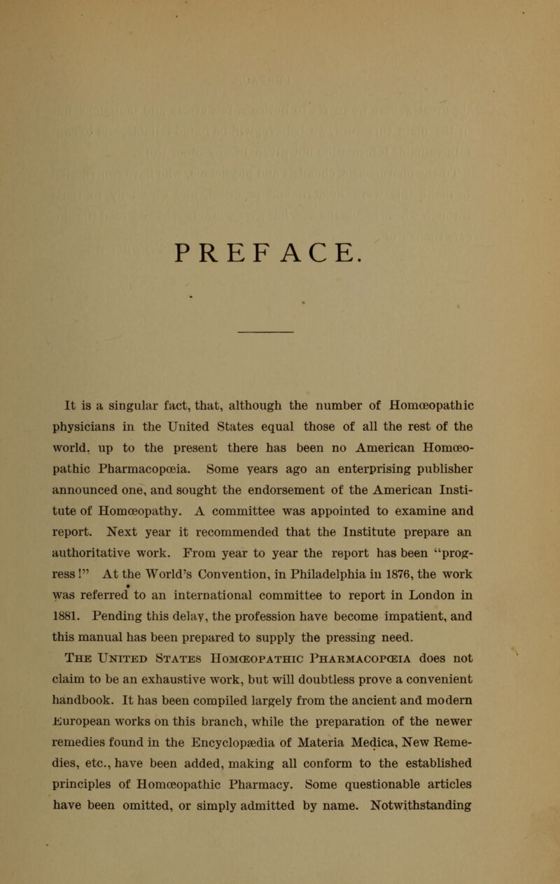 PREFACE. It is a singular fact, that, although the number of Homoeopathic physicians in the United States equal those of all the rest of the world, up to the present there has been no American Homoeo- pathic Pharmacopoeia. Some years ago an enterprising publisher announced one, and sought the endorsement of the American Insti- tute of Homoeopathy. A committee was appointed to examine and report. Next year it recommended that the Institute prepare an authoritative work. From year to year the report has been prog- ress ! At the World's Convention, in Philadelphia in 1876, the work was referred to an international committee to report in London in 1881. Pending this delay, the profession have become impatient, and this manual has been prepared to supply the pressing need. The United States Homoeopathic Pharmacopoeia does not claim to be an exhaustive work, but will doubtless prove a convenient handbook. It has been compiled largely from the ancient and modern J^uropean works on this branch, while the preparation of the newer remedies found in the Encyclopaedia of Materia Medica, New Eeme- dies, etc., have been added, making all conform to the established principles of Homoeopathic Pharmacy. Some questionable articles have been omitted, or simply admitted by name. Notwithstanding