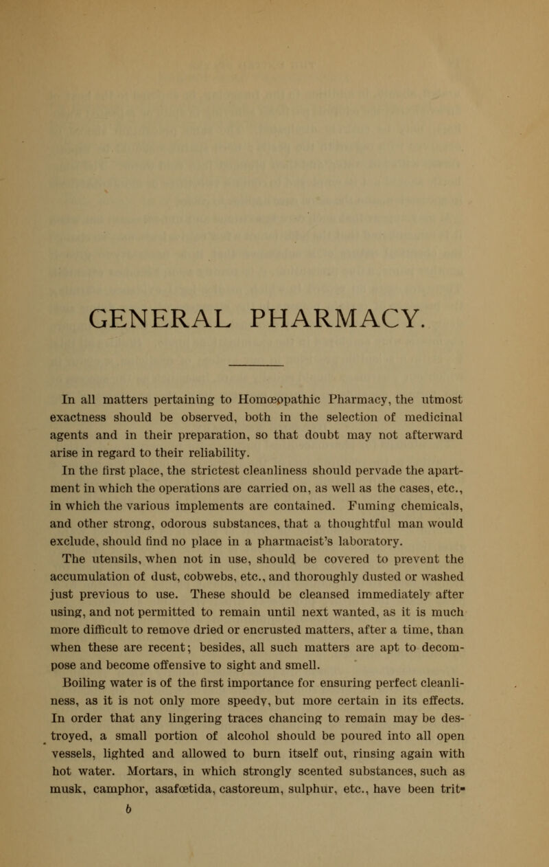 GENERAL PHARMACY. In all matters pertaining to Homoeopathic Pharmacy, the utmost exactness should be observed, both in the selection of medicinal agents and in their preparation, so that doubt may not afterward arise in regard to their reliability. In the first place, the strictest cleanliness should pervade the apart- ment in which the operations are carried on, as well as the cases, etc., in which the various implements are contained. Fuming chemicals, and other strong, odorous substances, that a thoughtful man would exclude, should find no place in a pharmacist's laboratory. The utensils, when not in use, should be covered to prevent the accumulation of dust, cobwebs, etc., and thoroughly dusted or washed just previous to use. These should be cleansed immediately after using, and not permitted to remain until next wanted, as it is much more difficult to remove dried or encrusted matters, after a time, than when these are recent; besides, all such matters are apt to decom- pose and become offensive to sight and smell. Boiling water is of the first importance for ensuring perfect cleanli- ness, as it is not only more speedy, but more certain in its effects. In order that any lingering traces chancing to remain may be des- troyed, a small portion of alcohol should be poured into all open vessels, lighted and allowed to burn itself out, rinsing again with hot water. Mortars, in which strongly scented substances, such as musk, camphor, asafoetida, castoreum, sulphur, etc., have been trit- b