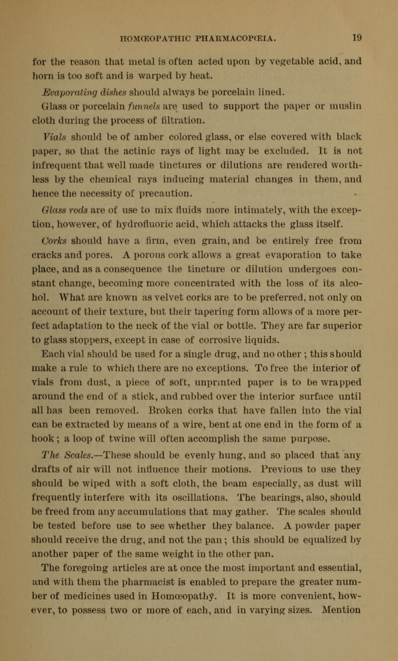 for the reason that metal is often acted npon by vegetable acid, and horn is too soft and is warped by heat. Evaporating dishes should always be porcelain lined. Glass or porcelain funnels are used to support the paper or muslin cloth during the process of filtration. Vials should be of amber colored glass, or else covered with black paper, so that the actinic rays of light may be excluded. It is not infrequent that well made tinctures or dilations are rendered worth- less by the chemical rays inducing material changes in them, and hence the necessity of precaution. Glass rods are of use to mix fluids more intimately, with the excep- tion, however, of hydrofluoric acid, which attacks the glass itself. Corks should have a firm, even grain, and be entirely free from cracks and pores. A porous cork allows a great evaporation to take place, and as a consequence the tincture or dilution undergoes con- stant change, becoming more concentrated with the loss of its alco- hol. What are known as velvet corks are to be preferred, not only on account of their texture, but their tapering form allows of a more per- fect adaptation to the neck of the vial or bottle. They are far superior to glass stoppers, except in case of corrosive liquids. Each vial should be used for a single drug, and no other ; this should make a rule to which there are no exceptions. To free the interior of vials from dust, a piece of soft, unprinted paper is to be wrapped around the end of a stick, and rubbed over the interior surface until all has been removed. Broken corks that have fallen into the vial can be extracted by means of a wire, bent at one end in the form of a hook; a loop of twine will often accomplish the same purpose. The Scales.—These should be evenly hung, and so placed that any drafts of air will not influence their motions. Previous to use they should be wiped with a soft cloth, the beam especially, as dust will frequently interfere with its oscillations. The bearings, also, should be freed from any accumulations that may gather. The scales should be tested before use to see whether they balance. A powder paper should receive the drug, and not the pan; this should be equalized by another paper of the same weight in the other pan. The foregoing articles are at once the most important and essential, and with them the pharmacist is enabled to prepare the greater num- ber of medicines used in Homoeopathy. It is more convenient, how- ever, to possess two or more of each, and in varying sizes. Mention