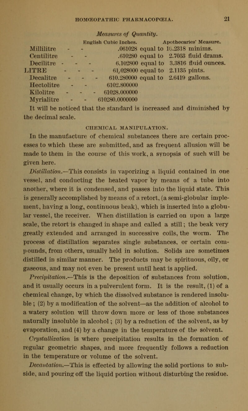 Measures of Quantity. English Cubic Inches. Apothecaries' Measure. Millilitre - - .061028 equal to 1U.2318 minims. Centilitre - - .610280 equal to 2.7053 fluid drams. Decilitre - - - 6.102800 equal to 3.3816 fluid ounces. LITKE - - - 61,028000 equal to 2.1135 pints. Decalitre - - - 610.280000 equal to 2.6419 gallons. Hectolitre - - 6102.800000 Kilolitre - - - 61028.000000 Myrialitre - - 610280.0000000 It will be noticed that the standard is increased and diminished by the decimal scale. CHEMICAL MANIPULATION. In the manufacture of chemical substances there are certain proc- esses to which these are submitted, and as frequent allusion will be made to them in the course of this work, a synopsis of such will be given here. Distillation.—This consists in vaporizing a liquid contained in one vessel, and conducting the heated vapor by means of a tube into another, where it is condensed, and passes into the liquid state. This is generally accomplished by means of a retort, (a semi-globular imple- ment, having a long, continuous beak), which is inserted into a globu- lar vessel, the receiver. When distillation is carried on upon a large scale, the retort is changed in shape and called a still; the beak very greatly extended and arranged in successive coils, the worm. The process of distillation separates single substances, or certain com- pounds, from others, usually held in solution. Solids are sometimes distilled in similar manner. The products may be spirituous, oily, or gaseous, and may not even be present until heat is applied. Precipitation.^This is the deposition of substances from solution, and it usually occurs in a pulverulent form. It is the result, (1) of a chemical change, by which the dissolved substance is rendered insolu- ble ; (2) by a modiflcation of the solvent—as the addition of alcohol to a watery solution will throw down more or less of those substances naturally insoluble in alcohol; (3) by a reduction of the solvent, as by evaporation, and (4) by a change in the temperature of the solvent. Crystallization is where precipitation results in the formation of regular geometric shapes, and more frequently follows a reduction in the temperature or volume of the solvent. Decantation.—This is effected by allowing the solid portions to sub- side, and pouring off the liquid portion without disturbing the residue.