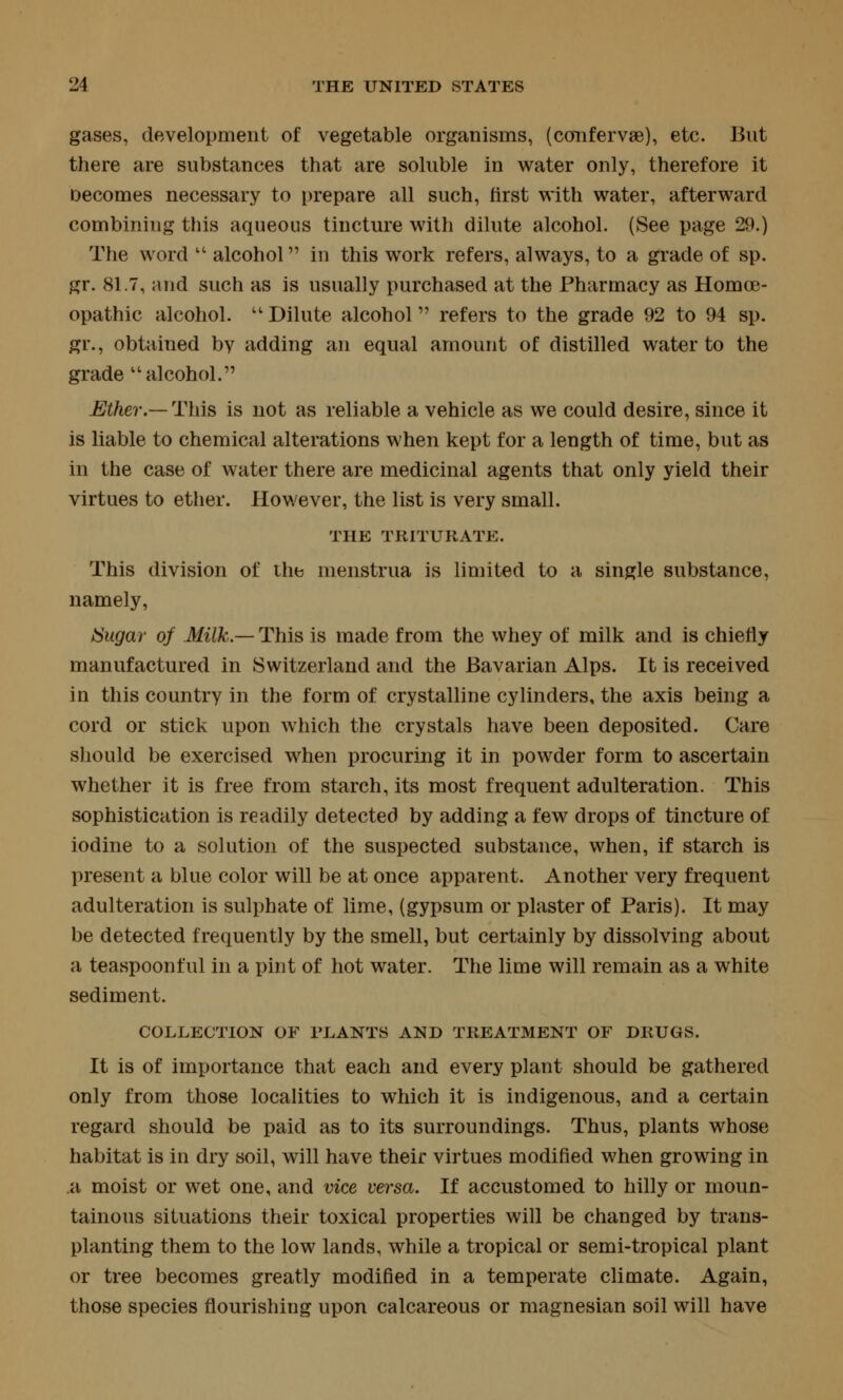 gases, development of vegetable organisms, (confervse), etc. But there are substances that are soluble in water only, therefore it Decomes necessary to prepare all such, first with water, afterward combining this aqueous tincture with dilute alcohol. (See page 29.) The word  alcohol in this work refers, always, to a grade of sp. gr. 81.7, and such as is usually purchased at the Pharmacy as Homoe- opathic alcohol. '' Dilute alcohol refers to the grade 92 to 94 sp. gr., obtained by adding an equal amount of distilled water to the grade alcohol. Ether.—This is not as reliable a vehicle as we could desire, since it is liable to chemical alterations when kept for a length of time, but as in the case of water there are medicinal agents that only yield their virtues to etlier. However, the list is very small. THE TRITURATE. This division of the menstrua is limited to a single substance, namely, Sugar of Milk.— This is made from the whey of milk and is chiefly manufactured in Switzerland and the Bavarian Alps. It is received in this country in the form of crystalline cylinders, the axis being a cord or stick upon which the crystals have been deposited. Care should be exercised when procuring it in powder form to ascertain whether it is free from starch, its most frequent adulteration. This sophistication is readily detected by adding a few drops of tincture of iodine to a solution of the suspected substance, when, if starch is present a blue color will be at once apparent. Another very frequent adulteration is sulphate of lime, (gypsum or plaster of Paris). It may be detected frequently by the smell, but certainly by dissolving about a teaspoonful in a pint of hot water. The lime will remain as a white sediment. COLLECTION OF PLANTS AND TREATMENT OF DRUGS. It is of importance that each and every plant should be gathered only from those localities to which it is indigenous, and a certain regard should be paid as to its surroundings. Thus, plants whose habitat is in dry soil, will have their virtues modified when growing in a moist or wet one, and vice versa. If accustomed to hilly or moun- tainous situations their toxical properties will be changed by trans- planting them to the low lands, while a tropical or semi-tropical plant or tree becomes greatly modified in a temperate climate. Again, those species flourishing upon calcareous or magnesian soil will have