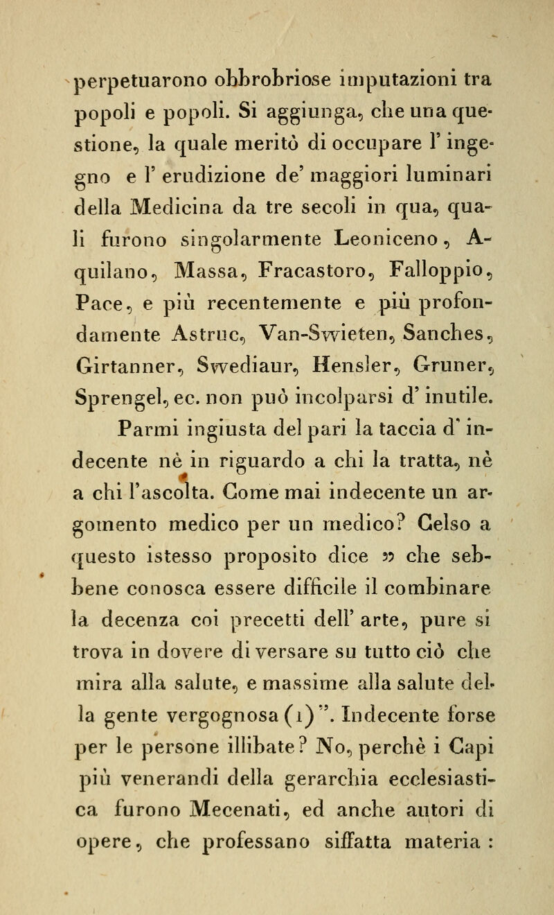 perpetuarono obbrobriose imputazioni tra popoli e popoli. Si aggiunga, che una que- stione, la quale meritò di occupare Y inge- gno e r erudizione de' maggiori luminari della Medicina da tre secoli in qua, qua- li furono singolarmente Leoniceno, A- quilano, Massa, Fracastoro, Falloppio, Pace, e più recentemente e più profon- damente Astruc, Van-Swieten, Sanches, Girtanner, Swediaur, Hensler, Gruner, Sprengel, ec. non può incolparsi d'inutile. Farmi ingiusta del pari la taccia d'in- decente né in riguardo a chi la tratta, ne a chi l'ascolta. Come mai indecente un ar- gomento medico per un medico? Gelso a questo istesso proposito dice 55 che seb- bene conosca essere difficile il combinare la decenza coi precetti dell' arte, pure si trova in dovere di versare su tutto ciò che mira alla salute, e massime alla salute del- la gente vergognosa (1). Indecente forse per le persone ilHbate? No, perchè i Capi più venerandi della gerarchia ecclesiasti- ca furono Mecenati, ed anche autori di opere, che professano siffatta materia: