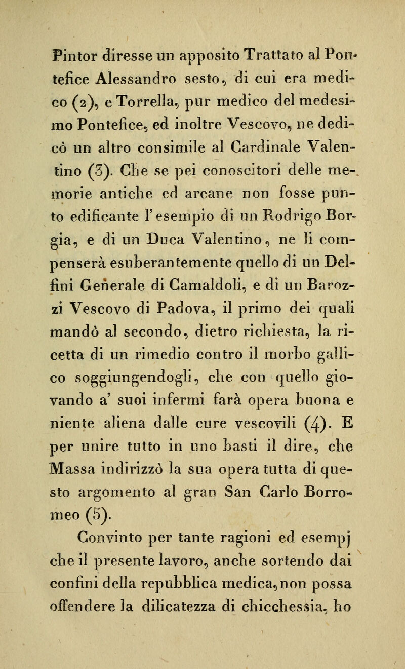 Pintor diresse iln apposito Trattato al Pon- tefice Alessandro sesto, di cui era medi- co (2), eTorrella, pur medico del medesi- mo Pontefice, ed inoltre Vescovo, ne dedi- cò un altro consimile al Cardinale Valen- tino (3). Che se pei conoscitori delle me-, morie antiche ed arcane non fosse pun- to edificante l'esempio di un Rodrigo Bor- gia, e di un Duca Valentino, ne li com- penserà esuberantemente quello di un Del- fini Generale di Camaldoli, e di un Baroz- zi Vescovo di Padova, il primo dei quali mandò al secondo, dietro richiesta, la ri- cetta di un rimedio contro il morho galli- co soggiungendogli, che con quello gio- vando a' suol infermi farà opera huona e niente aliena dalle cure vescovili (4)- E per unire tutto in uno tasti il dire, che Massa indirizzò la sua opera tutta di que- sto argomento al gran San Carlo Borro- meo (5). Convinto per tante ragioni ed esempj che il presente lavoro, anche sortendo dai confini della repubblica medica,non possa offendere la dilicatezza di chicchessia, ho