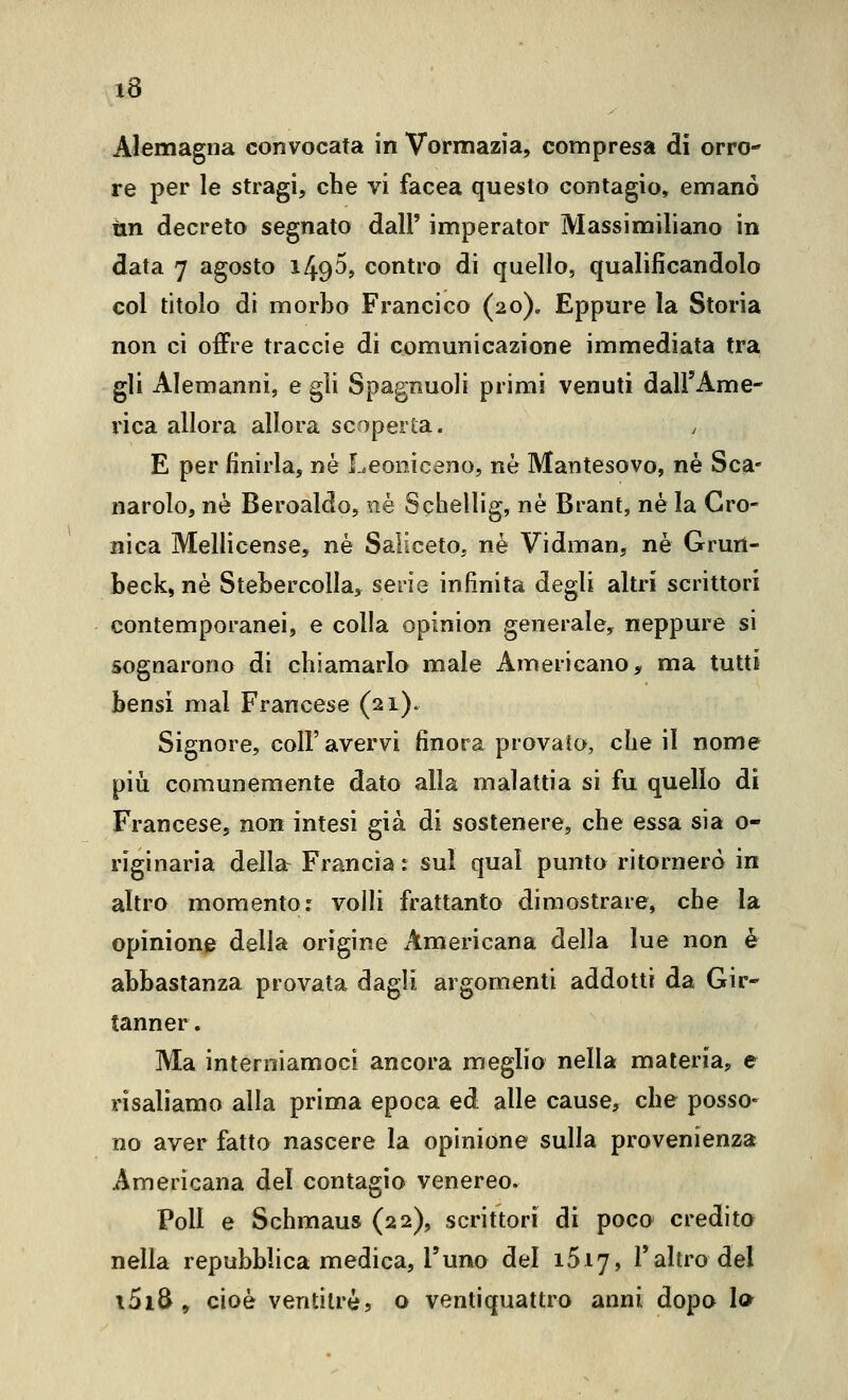 Alemagna convocata in Vormazia, compresa di orro- re per le stragi, che vi facea questo contagio, emanò un decreto segnato dall' imperator Massimiliano in data 7 agosto 149^, contro di quello, qualificandolo col titolo di morbo Francico (20), Eppure la Storia non ci offre traccie di comunicazione immediata tra gli Alemanni, e gli Spagnuoli primi venuti dall'Ame- rica allora allora scoperta. E per finirla, ne Leoniceno, ne Mantesovo, né Sca- narolo, ne Beroaldo, né Schellig, né Brant, né la Cro- nica Mellicense, né Saliceto, né Vidman, né Grurt- beck, né Stebercolla^ serie infinita degli altri scrittori contemporanei, e colla opinion generale, neppure si sognarono di chiamarlo male Americano, ma tutti bensì mal Francese (21). Signore, coli'avervi finora provato, che il nome più comunemente dato alla malattia si fu quello di Francese, non intesi già di sostenere, che essa sia o- riginaria della Francia i sul qual punto ritornerò in altro momento: volli frattanto dimostrare, che la opinione della origine Americana della lue non é abbastanza provata dagli argomenti addotti da Gir- tanner. Ma interniamoci ancora meglio nella materia, e risaliamo alla prima epoca ed alle cause, che posso- no aver fatto nascere la opinione sulla provenienza Americana del contagio venereo. Poli e Schmaus (22), scrittori di poco credito nella repubblica medica, l'uno del iSiy, l'altro del i5i8 , cioè ventitré, o ventiquattro anni dopo Io