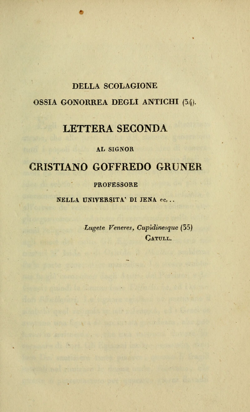 DELLA SCOLAGIONE OSSIA GONORREA DEGLI ANTICHI (54). LETTERA SECONDA AL SIGNOR CRISTIANO GOFFREDO GRUNER PROFESSORE NELLA UNIVERSITÀ' DI JENA ec,.. Lugete VenereSf Cupidinesque (55) Catull.