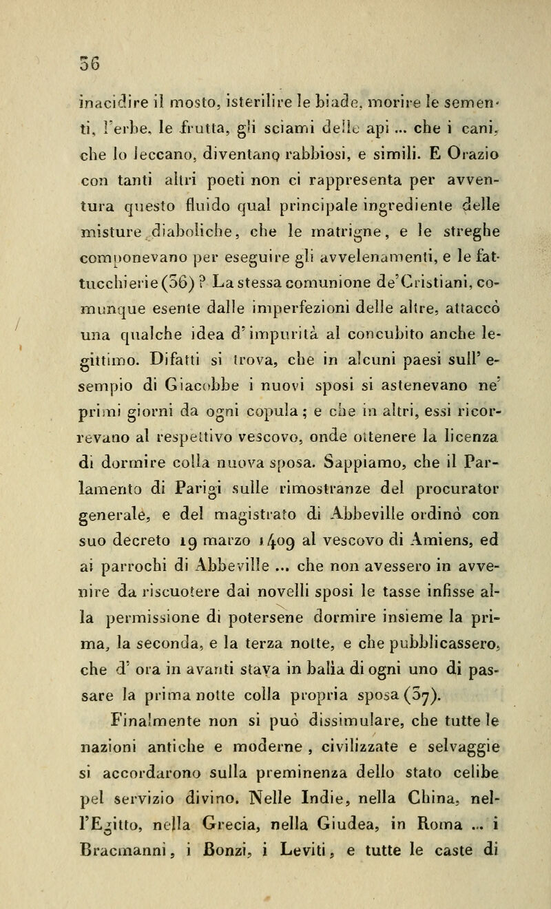 ti, l'erbe, le frutta, gli sciami delle api ... che i cani, che lo leccano, diventano rabbiosi, e simili. E Orazio con tanti altri poeti non ci rappresenta per avven- tura questo fluido qual principale ingrediente delle misture diaboliche, che le matrigne, e le streghe comuonevano per eseguire gli avvelenamenti, e le fat- tucchierie (56) ? La stessa comunione de'Giistiani, co- munque esente dalle imperfezioni delle altre, attaccò una qualche idea d'impurità al concubito anche le- gittimo. Difatti si trova, che in alcuni paesi suU' e- sempio di Giacobbe i nuovi sposi si astenevano ne' priiiii giorni da ogni copula; e che in altri, essi ricor- revano al respeltivo vescovo, onde ottenere la licenza di dormire colla nuova sposa. Sappiamo, che il Par- lamento di Parigi sulle rimostranze del procurator generale, e del magistrato di Abbeville ordinò con suo decreto 19 marzo 14^9 al vescovo di Amiens, ed ai parrochi di Abbeville ... che non avessero in avve- nire da riscuotere dai novelli sposi le tasse infisse al- la permissione di potersene dormire insieme la pri- ma^ la seconda, e la terza notte, e che pubblicassero, che d' ora in avanti staya in balia di ogni uno di pas- sare la prima notte colla propria sposa (Sy). Finalmente non si può dissimulare, che tutte le nazioni antiche e moderne , civilizzate e selvaggie si accordarono sulla preminenza dello stato celibe pel servizio divino. Nelle Indie, nella China, nel- l'Egitto, nella Grecia, nella Giudea, in Roma ... i Bracaianni, i Bonzi, i Leviti, e tutte le caste di