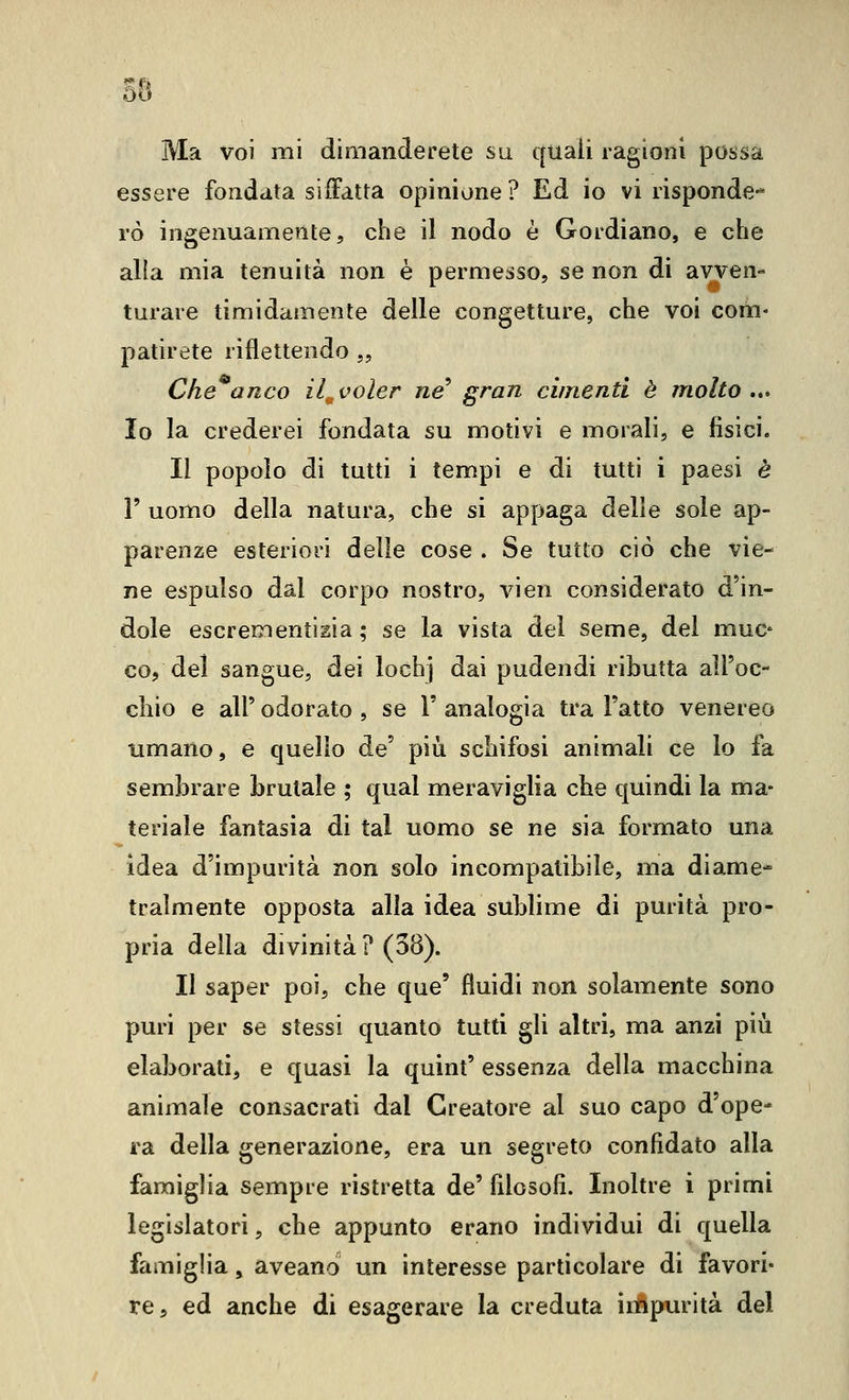 58 Ma voi mi dimanderete su quali ragioni possa essere fondata siffatta opinione ? Ed io vi risponde-* rò ingenuamente, che il nodo è Gordiano, e che alla mia tenuità non è permesso, se non di avven- turare timidamente delle congetture, che voi com- patirete riflettendo „ Che^anco il.^voler ne^ gran cimenti è molto,.» Io la crederei fondata su motivi e morali, e fisici. Il popolo di tutti i tempi e di tutti i paesi è V uomo della natura, che si appaga delie sole ap- parenze esteriori delle cose . Se tutto ciò che vie- ne espulso dal corpo nostro, vien considerato d'in- dole escrementisia ; se la vista del seme, del muc co, del sangue, dei lochj dai pudendi ributta all'oc- chio e air odorato , se V analogia tra Fatto venereo umano, e quello de più schifosi animali ce lo fa sembrare brutale ; qual meraviglia che quindi la ma- teriale fantasia di tal uomo se ne sia formato una idea d'impurità non solo incompatibile, ma diame- tralmente opposta alla idea sublime di purità pro- pria della divinità ? (38). Il saper poi, che que' fluidi non solamente sono puri per se stessi quanto tutti gli altri, ma anzi più elaborati, e quasi la quint' essenza della macchina animale consacrati dal Creatore al suo capo d'ope- ra della generazione, era un segreto confidato alla famiglia sempre ristretta de' filosofi. Inoltre i primi legislatori, che appunto erano individui di quella famiglia, aveano un interesse particolare di favori- re, ed anche di esagerare la creduta irtipurità del