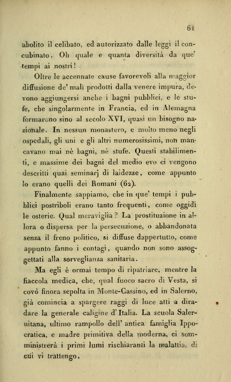 abolito il celibato, ed autorizzato dalle leggi il con- cubinato . Oh quale e quanta diversità da que' tempi ai nostri I Oltre le accennate cause favorevoli alia maggior diffusione de'mali prodotti dalla venere impura, de- vono aggiungersi anche i bagni pubblici, e le stu- fe, che singolarmente in Francia, ed in Alemagna formarono sino al secolo XVI, quasi un bisogno na- zionale. In nessun monastero, e molto meno negli ospedali, gli uni e gli altri numerosissimi, non man- cavano mai né bagni, né stufe. Questi stabilimen- ti, e massime dei bagni del medio evo ci vengono descritti quai seminar] di laidezze, come appunto lo erano quelli dei Romani (62). Finalmente sappiamo, che in que' tempi i pub^ blici postriboli erano tanto frequenti, come oggidì le osterie. Qual meraviglia ? La prostituzione in al- lora o dispersa per la persecuzione, o abbandonata senza il freno politico, si diffuse dappertutto, come appunto fanno i contagi, quando non sono assog- gettati alla sorveglianza sanitaria. Ma egli é ormai tempo di ripatriare, mentre la fiaccola medica, che, qual fuoco sacro di Vesta, si covò finora sepolta in Monte-Cassino, ed in Salerno, già comincia a spargere raggi di luce atti a dira- dare la generale caligine d'Italia. La scuola Saler- nitana, ultimo rampollo dell' antica famìglia Ippo- cratica, e madre primitiva della moderna, ci som- ministrerà i primi lumi rischiaranti la malattia» di cui vi trattengo.