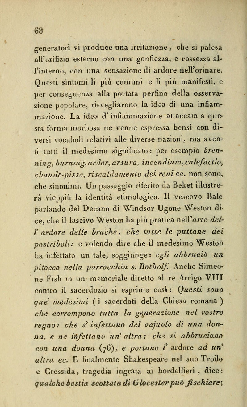 generatori vi produce una irritazione, che si palesa all'orifizio esterno con una gonfiezza, e rossezza al- Finterno, con una sensazione di ardore nell'orinare. Questi sintomi li piìi comuni e li più manifesti, e per conseguenza alla portata perfino della osserva- zione popolare, risvegliarono la idea di una infiam- mazione. La idea d infiammazione attaccata a que- sta forma morbosa ne venne espressa bensì con dì- versi vocaboli relativi alle diverse nazioni, ma aven- ti tutti il medesimo significato : per esempio bren- ning^ hurning^ ardor, arsura, incendium, cakfactio, cJiaudB'plsse, riscaldamento dei reni èc. non sono, che sinonimi. Un passaggio rifeiito da Beket illustre- rà vieppiù la identità etimologica. Il vescovo Baie parlando del Decano di Windsor Tigone Weston di- ce, che il lascivo Weston ha più pratica noiVarte del- l'' ardore delle brache, che tutte le puttane dei postriboli^ e volendo dire che il medesimo Weston ha infettato un tale, soggiunge: egli abbruciò un pitocco nella parrocchia s, Botholf. Anche Simeo- ne Fish in un memoriale diretto al re Arrigo Vili contro il sacerdozio si esprime cosi : Questi sono que medesimi ( i sacerdoti della Chiesa romana ) che corrompono tutta la generazione nel vostro regno: che s^ infettano del vajuolo di una don- na, e ne infettano un^ altra; che si abbruciano con una donna (76), e portano t ardore ad un altra ec. E finalmente Shakespeare nel suo Troilo e Cressida, tragedia ingrata ai bordellieri, dice: (qualche bestia scottata di Glocester può fischiare-^