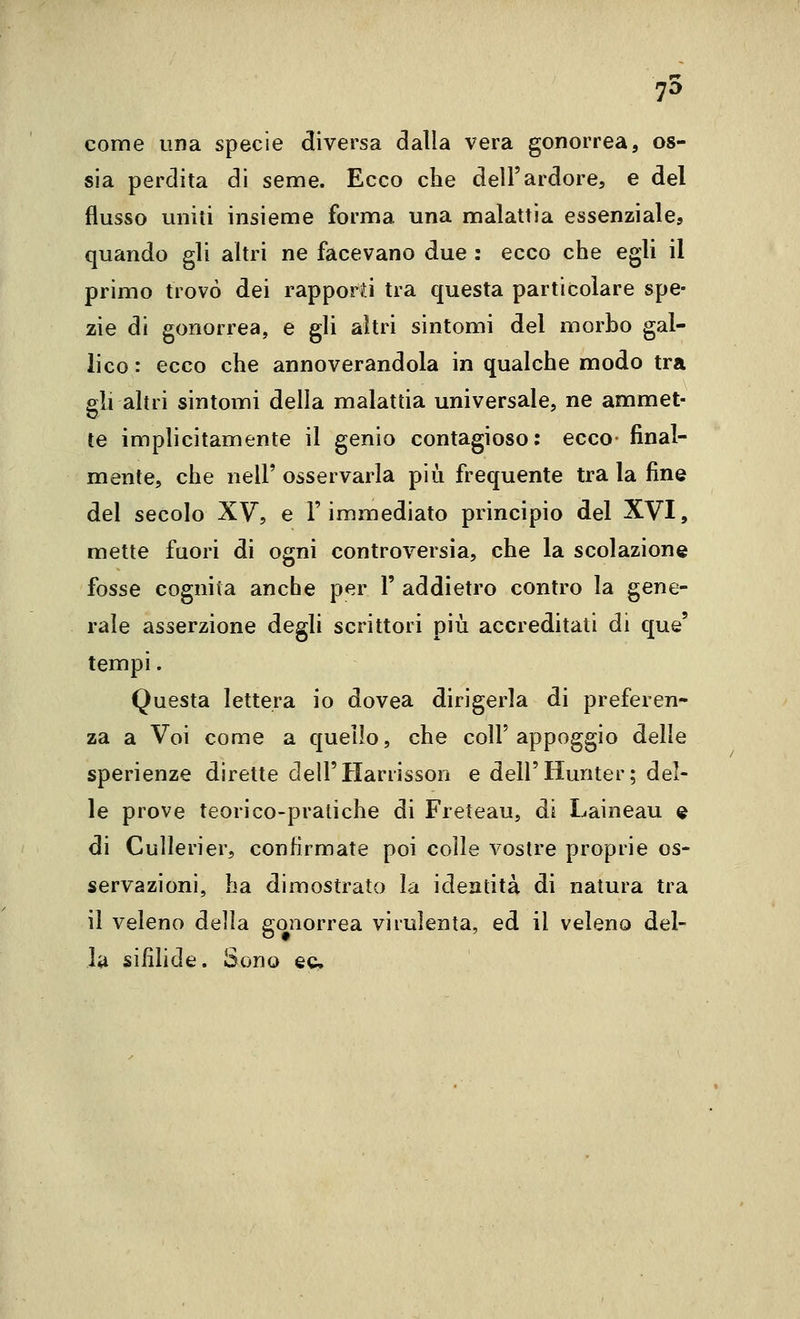 75 come una specie diversa dalla vera gonorrea, os- sia perdita di seme. Ecco che dell'ardore, e del flusso uniti insieme forma una malattia essenziale, quando gli altri ne facevano due : ecco che egli il primo trovò dei rappord tra questa particolare spe- zie di gonorrea, e gli altri sintomi del morbo gal- lico : ecco che annoverandola in qualche modo tra gli altri sintomi della malattia universale, ne ammet- te implicitamente il genio contagioso: ecco- final- mente, che neir osservarla più frequente tra la fine del secolo XV, e l'immediato principio del XVI, mette fuori di ogni controversia, che la scolazione fosse cognita anche per 1' addietro contro la gene- rale asserzione degli scrittori più accreditati di que' tempi. Questa lettera io dovea dirigerla di preferen- za a Voi come a quello, che coli'appoggio delle sperienze dirette dell'Harrisson e dell'Hunter; del- le prove teorico-pratiche di Freteau, di Laineau e di Cullerier, confirmate poi colle vostre proprie os- servazioni, ha dimostrato la identità di natura tra il veleno della gonorrea virulenta, ed il veleno del- la sifìhde. Sono ec