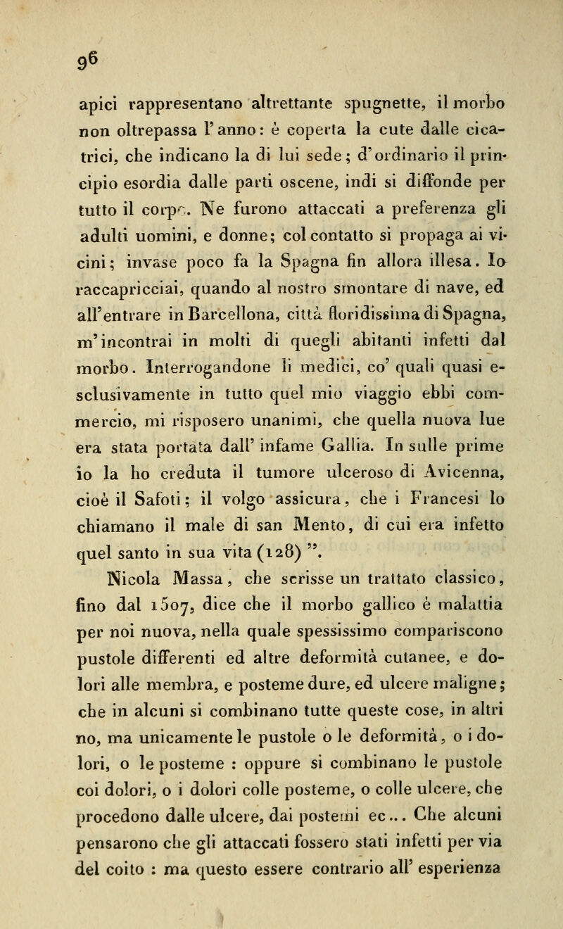 apici rappresentano altrettante spugnette, il morbo non oltrepassa Tanno: è coperta la cute dalle cica- trici, che indicano la di lui sede; d'ordinario il prin- cipio esordia dalle parti oscene, indi si diffonde per tutto il corp',. Ne furono attaccati a preferenza gli adulti uomini, e donne; col contatto si propaga ai vi- cini; invase poco fa la Spagna fin allora illesa. Io raccapricciai, quando al nostro smontare di nave, ed all'entrare in Barcellona, città floridissima di Spagna, m'incontrai in molti di quegli abitanti infetti dal morbo. Interrogandone li medici, co' quali quasi e- sclusivamente in tutto quel mio viaggio ebbi com- mercio, mi risposero unanimi, che quella nuova lue era stata portata dall' infame Gallia. In sulle prime io la ho creduta il tumore ulceroso di Avicenna, cioè il Safoti ; il volgo assicura, che i Francesi lo chiamano il male di san Mento, di cui era infetto quel santo in sua vita (128) . Nicola Massa, che scrisse un trattato classico, fino dal iSoj, dice che il morbo gallico è malattia per noi nuova, nella quale spessissimo compariscono pustole differenti ed altre deformità cutanee, e do- lori alle membra, e posteme dure, ed ulcere maligne; che in alcuni si combinano tutte queste cose, in altri no, ma unicamente le pustole o le deformità, o i do- lori, o le posteme : oppure si combinano le pustole coi dolori, o i dolori colle posteme, o colle ulcere, che procedono dalle ulcere, dai postemi ec... Che alcuni pensarono che gli attaccati fossero stati infetti per via del coito : ma questo essere contrario all' esperienza ì