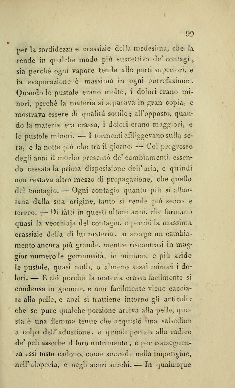 per la sordidezza e crassizie della niedesìina, che la rende in qualche modo più suscettiva de' contagi , sia perchè ogni vapore tende alle parti superiori, e la evaporazione è massima in ogni putrefazione . Quando le pustole erano molte, i dolori erano mi- nori, perchè la materia si separava in gran copia, e mostrava essere di qualità sottile; all'opposto, quan- do la materia era crassa, i dolori erano maggiori, e le pustole minori. — I tormenti anliggevano sulla se- ra, e la notte più che tra il giorno. — Gol progresso degli anni il morbo presentò de'cambiamenti, essen- do cessatala prima disposizione dell'aria, e quindi non restava altro mezzo di propagazione, che quello dei contagio. — Ogni contagio quanto più si allon- tana dalla sua origine, tanto si rende più secco e terreo. — Di fatti in questi ulti mi anni, che formano quasi la vecclìiaia del contagio, e perciò la massima crassizie delia di lui materia, si scorge un cambia- mento ancora più grande, mentre riscontrasi in mag- gior numero le gomoìosità, in minimo, e più aride le pustole, quasi nulli, o almeno assai minori i do- lori. — E ciò perchè la materia crassa facilmente si condensa in gomm.e, e non facilmente viene caccia- ta alla pelle, e anzi si trattiene intorno gli articoli : che se pure qualche porzione arriva alla pelle, que- sta è una flemma tenue che acquistò una salsedine a colpa dell'adustione, e qaiìidi portata alla radice de' peli assorbe il loro nutrimento, e per conseguen- za essi tosto cadono, come succede nella impetigine, nell'alopecia, e negli acori secchi. — In qualunque