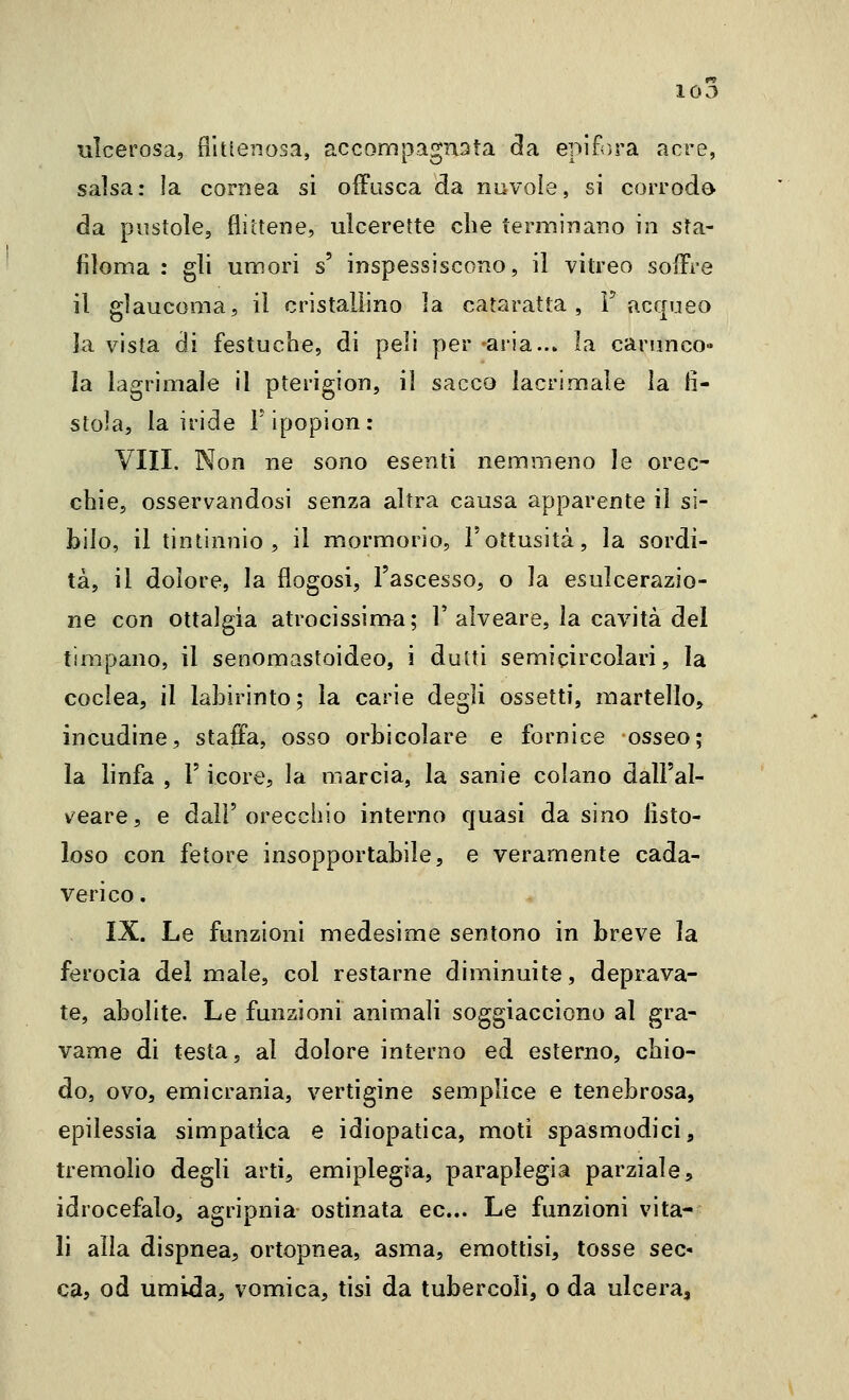 10 J ulcerosa, filtienosa, accompagnsta da epifora acre, salsa: la cornea si offusca da nuvole, si corrodo da pustole, flittene, ulcerette che terminano in sta- filoma : gli umori s' inspessiscono, il vitreo soffre il glaucoma, il cristallino la cataratta, F acqueo la vista di festuche, di peli per aria..» la carunco- la lagrimale il pterigion, il sacco lacrimale la li- stola, la iride Fipopion: Vili. Non ne sono esenti nemmeno le orec- chie, osservandosi senza altra causa apparente il si- bilo, il tintinnio, il mormorio, l'ottusità, la sordi- tà, il dolore, la flogosi, l'ascesso, o la esulcerazio- ne con ottalgia atrocissinva; 1'alveare, la cavità del timpano, il senomastoideo, i duiti semicircolari, la coclea, il labirinto; la carie degli ossetti, martello, incudine, staffa, osso orbicolare e fornice osseo; la linfa , F icore, la marcia, la sanie colano dall'al- veare, e dall'orecchio interno quasi da sino fisto- loso con fetore insopportabile, e veramente cada- verico . IX. Le funzioni medesime sentono in breve la ferocia del male, col restarne diminuite, deprava- te, abolite. Le funzioni animali soggiacciono al gra- vame di testa, al dolore interno ed esterno, chio- do, ovo, emicrania, vertigine semplice e tenebrosa, epilessia simpatica e idiopatica, moti spasmodici, tremolio degli arti, emiplegia, paraplegia parziale, idrocefalo, agripnia- ostinata ec... Le funzioni vita- li alla dispnea, ortopnea, asma, emottisi, tosse sec- ca, od umida, vomica, tisi da tubercoli, o da ulcera.