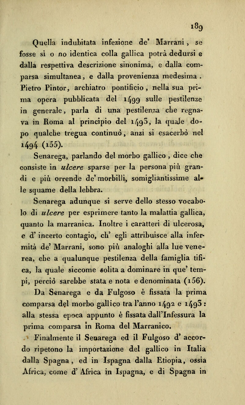 Quella induLitata infezione de' Marrani , se fosse si o no identica colla gallica potrà dedursi e dalla respettiva descrizione sinonima, e dalla com- parsa sinnultanea, e dalla provenienza medesima . Pietro Pintor, archiatro pontificio, nella sua pri- ma opera pubblicata del 1499 sulle pestilenze in generale, parla di una pestilen;5a che regna- va in Roma al principio del 149^9 la quale do- po qualche tregua continuo, anzi si esacerbò nel 1494 (i55). Senarega, parlando del morbo gallico, dice che consiste in ulcere sparse per la persona più gran- di e più orrende de'morbilH^ somigliantissime al<^ le squame della lebbra. Senarega adunque si serve dello stesso vocabo- lo di ulcere per esprimere tanto la malattia gallica, quanto la marranica. Inoltre i caratteri di ulcerosa, e d'incerto contagio, eh' egli attribuisce alla infer- mità de' Marrani, sono più analoghi alla lue vene- rea, che a qualunque pestilenza della famiglia tifi- ca, la quale siccome «olita a dominare in que' tem- pi, perciò sarebbe stata e nota e denominata (i56). Da Senarega e da Fulgoso è fissata la prima comparsa del morbo gallico tra l'anno 1492 ^ 149^ • alla stessa epoca appunto è fissata dall'Infessura la prima comparsa in Roma del Marranico, Finalmente il Senarega ed il Fulgoso d' accor- do ripetono la importazione del gallico in Italia dalla Spagna , ed in Ispagna dalla Etiopia, ossia Africa, come d' Africa in Ispagna, e di Spagna in