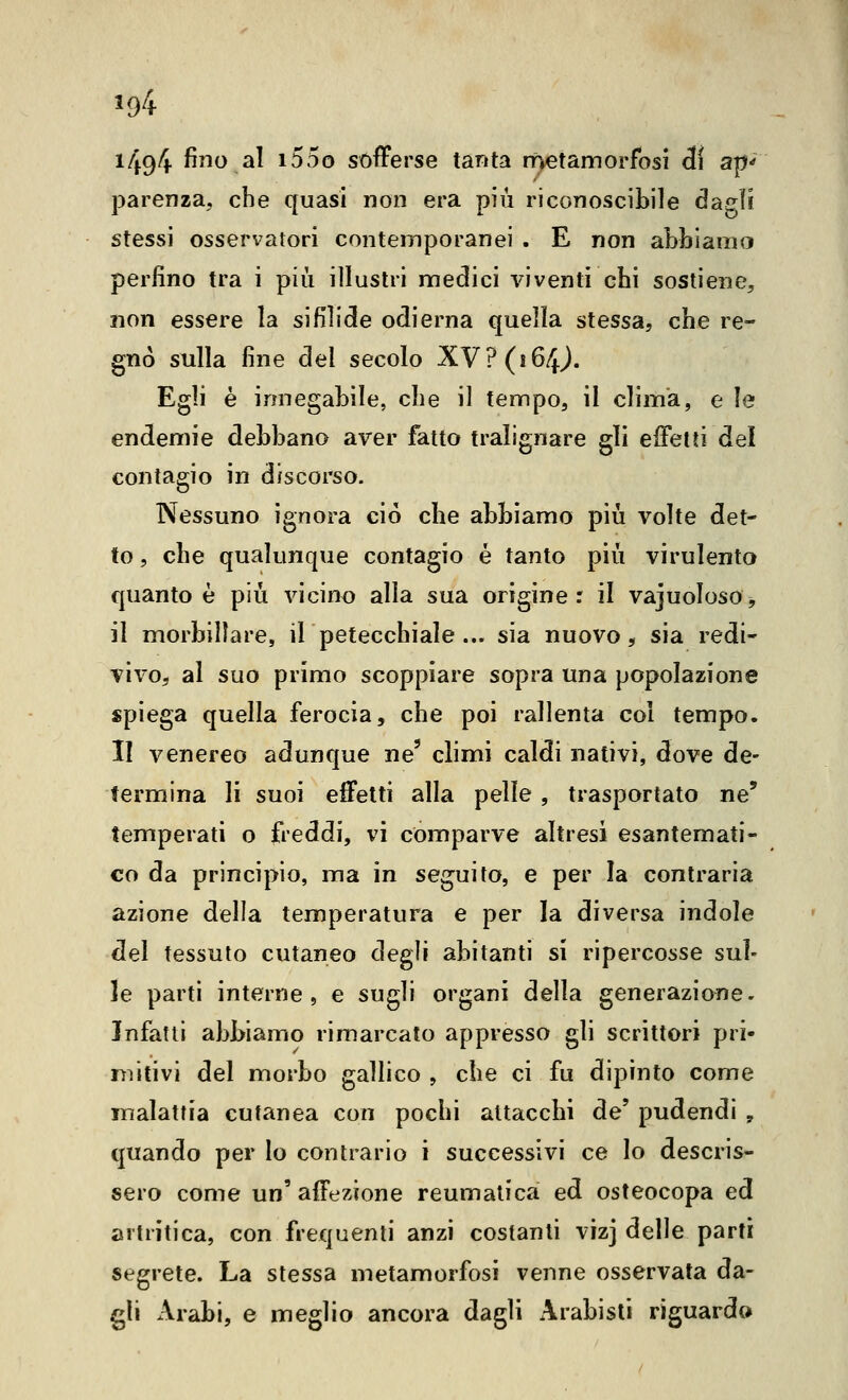 ^94 i494 fino al i55o sofferse tanta rnetamorfbsi Ai ap^ parenza, che quasi non era più riconoscibile dagli stessi osservatori contemporanei . E non abbiamo perfino tra i più illustri medici viventi chi sostiene, non essere la sifilide odierna quella stessa, che re- gnò sulla fine del secolo XY? (i6f^). Egli è innegabile, che il tempo, il clima, e le endemie debbano aver fatto tralignare gli effetti del contagio in discorso. Nessuno ignora ciò che abbiamo più volte det- to , che qualunque contagio é tanto più virulento quanto è più vicino alla sua origine: il vajuoloso^ il morbillare, il petecchiale... sia nuovo ^ sia redi- vivo, al suo primo scoppiare sopra una popolazione spiega quella ferocia, che poi rallenta col tempo. II venereo adunque ne' climi caldi nativi, dove de- termina li suoi effetti alla pelle, trasportato ne' temperati o freddi, vi comparve altresì esantemati- co da principio, ma in seguito, e per la contraria azione della temperatura e per la diversa indole ^el tessuto cutaneo degli abitanti si ripercosse sul- le parti interne 5 e sugli organi della generazione. Infatti abbiamo rimarcato appresso gli scrittori pri- mitivi del morbo gallico , che ci fu dipinto come malattia cutanea con pochi attacchi de' pudendi , quando per lo contrario i successivi ce lo descris- sero come un' affezione reumatica ed osteocopa ed artritica, con frequenti anzi costanti vizj delle parti segrete. La stessa metamorfosi venne osservata da- gli Arabi, e meglio ancora dagli x\rabisli riguardo