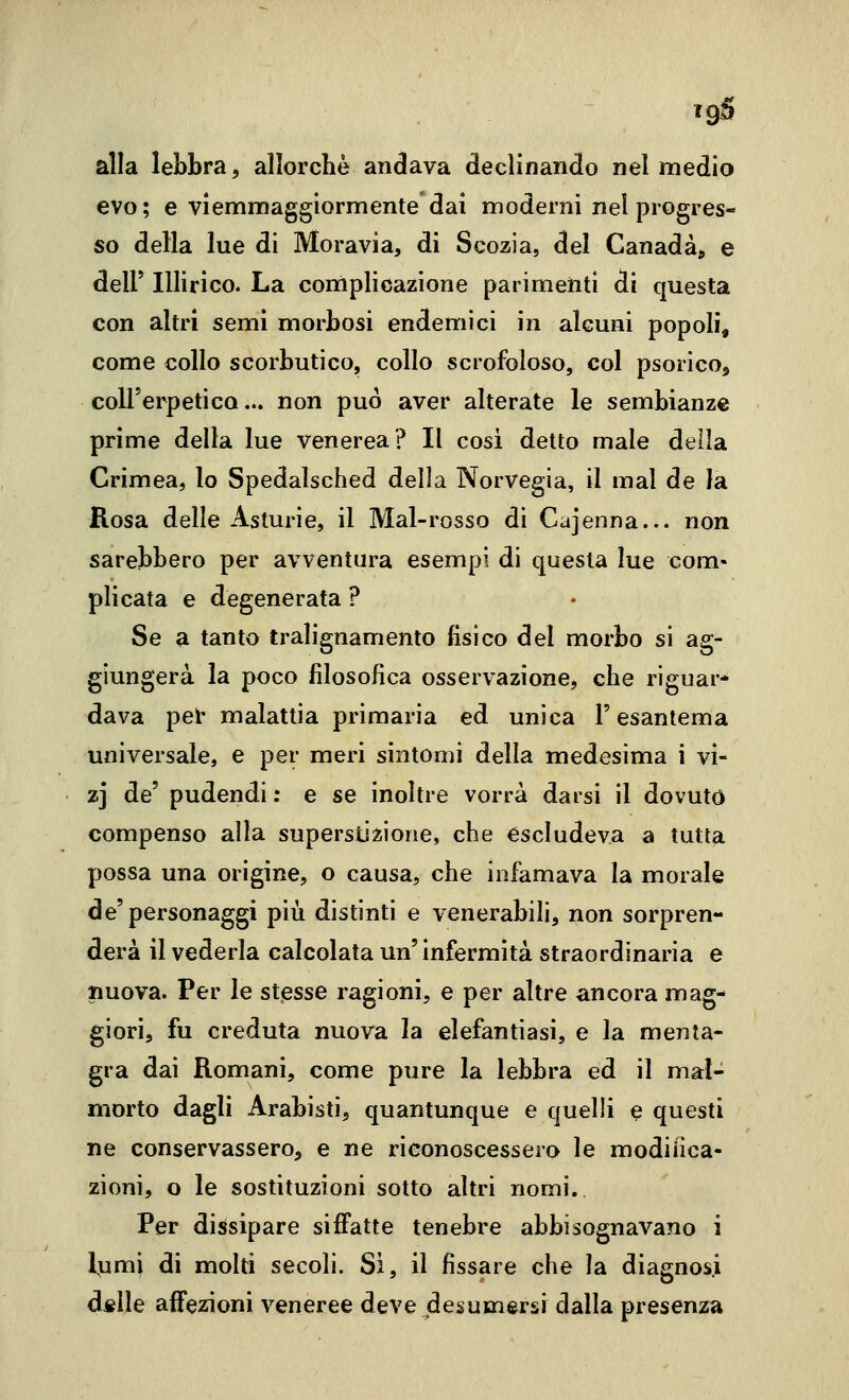 evo; e viemmaggiormente dai moderni nel progres- so della lue di Moravia, di Scozia, del Canada, e dell' Illirico. La complicazione parimenti di questa con altri semi morbosi endemici in alcuni popoli, come collo scorbutico, collo scrofoloso, col psorico, coH'erpetico... non può aver alterate le sembianze prime della lue venerea? Il cosi detto male della Crimea, lo Spedalsched della Norvegia, il mal de la Rosa delle Asturie, il Mal-rosso di Cajenna... non sarebbero per avventura esempi di questa lue com« plicata e degenerata ? Se a tanto tralignamento fisico del morbo si ag- giungerà la poco filosofica osservazione, che riguar- dava pel- malattia primaria ed unica l'esantema universale, e per meri sintomi della medesima i vi- zj de' pudendi ; e se inoltre vorrà darsi il dovuto compenso alla superstizione, che escludeva a tutta possa una origine, o causa, che infamava la morale de'personaggi più distinti e venerabili, non sorpren- derà il vederla calcolata un'infermità straordinaria e nuova. Per le stesse ragioni, e per altre ancora mag- giori, fu creduta nuova la elefantiasi, e la menta- gra dai Romani, come pure la lebbra ed il mal- morto dagli Arabisti, quantunque e quelli e questi ne conservassero, e ne riconoscessero le modifica- zioni, o le sostituzioni sotto altri nomi. Per dissipare siffatte tenebre abbisognavano i l^umj di molti secoli. Si, il fissare che la diagnosi d«lle affezioni veneree deve desumersi dalla presenza