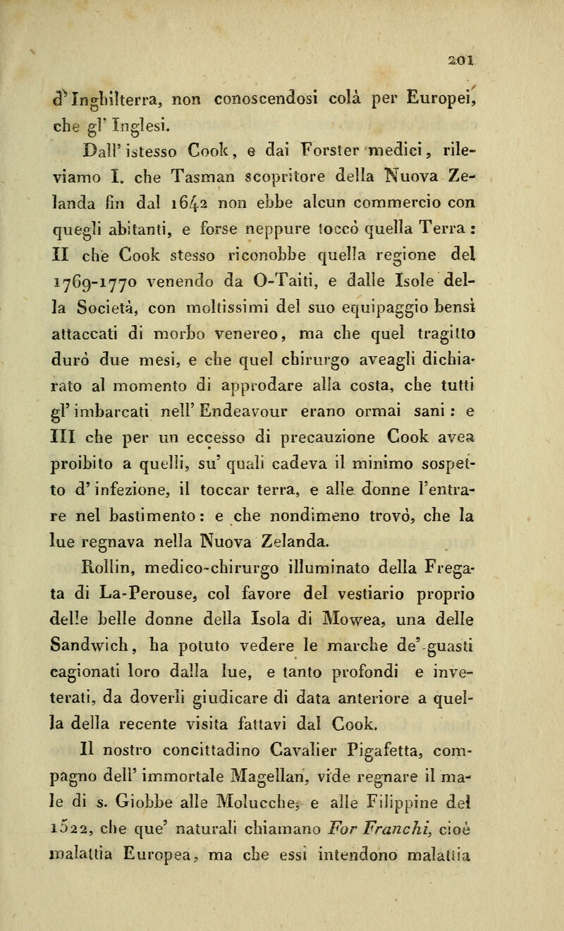 d^ Inghilterra, non conoscendosi colà per Europei, che gì' Inglesi. Dall'istesso Cook, e dai Forster medici, rile- viamo I. che TasKian scopritore della Nuova Ze- landa fin dal 1642 non ebbe alcun commercio con quegli abitanti, e forse neppure toccò quella Terra : II che Cook stesso riconobbe quella regione del 1769-1770 venendo da O-Taiti, e dalle Isole del- la Società, con moltissimi del suo equipaggio bensì attaccati di morbo venereo, ma che quel tragitto durò due mesi, e che quel chirurgo aveagli dichia- rato al momento di approdare alla costa, che tutti gì' imbarcati nel!' Endeavour erano ormai sani : e III che per un eccesso di precauzione Cook avea proibito a quelli, su' quali cadeva il minimo sospet- to d'infezione, il toccar terra, e alle donne l'entra- re nel bastimento: e che nondimeno trovò, che la lue regnava nella Nuova Zelanda. Rollin, medico-chirurgo illuminato della Frega- ta di La-Perouse, col favore del vestiario proprio delle belle donne della Isola di Mowea, una delle Sandwich, ha potuto vedere le marche de'guasti cagionati loro dalla lue, e tanto profondi e inve- terati, da doverli giudicare di data anteriore a quel- la della recente visita fattavi dal Cook. Il nostro concittadino Cavalier Pigafetta, com- pagno dell' immortale Magellan, vide regnare il ma- le di s. Giobbe alle Molucche^ e alle Filippine del 1622, che que' naturali chiamano For Franchi, cioè iDalattia Europea, ma che essi intendono malattia