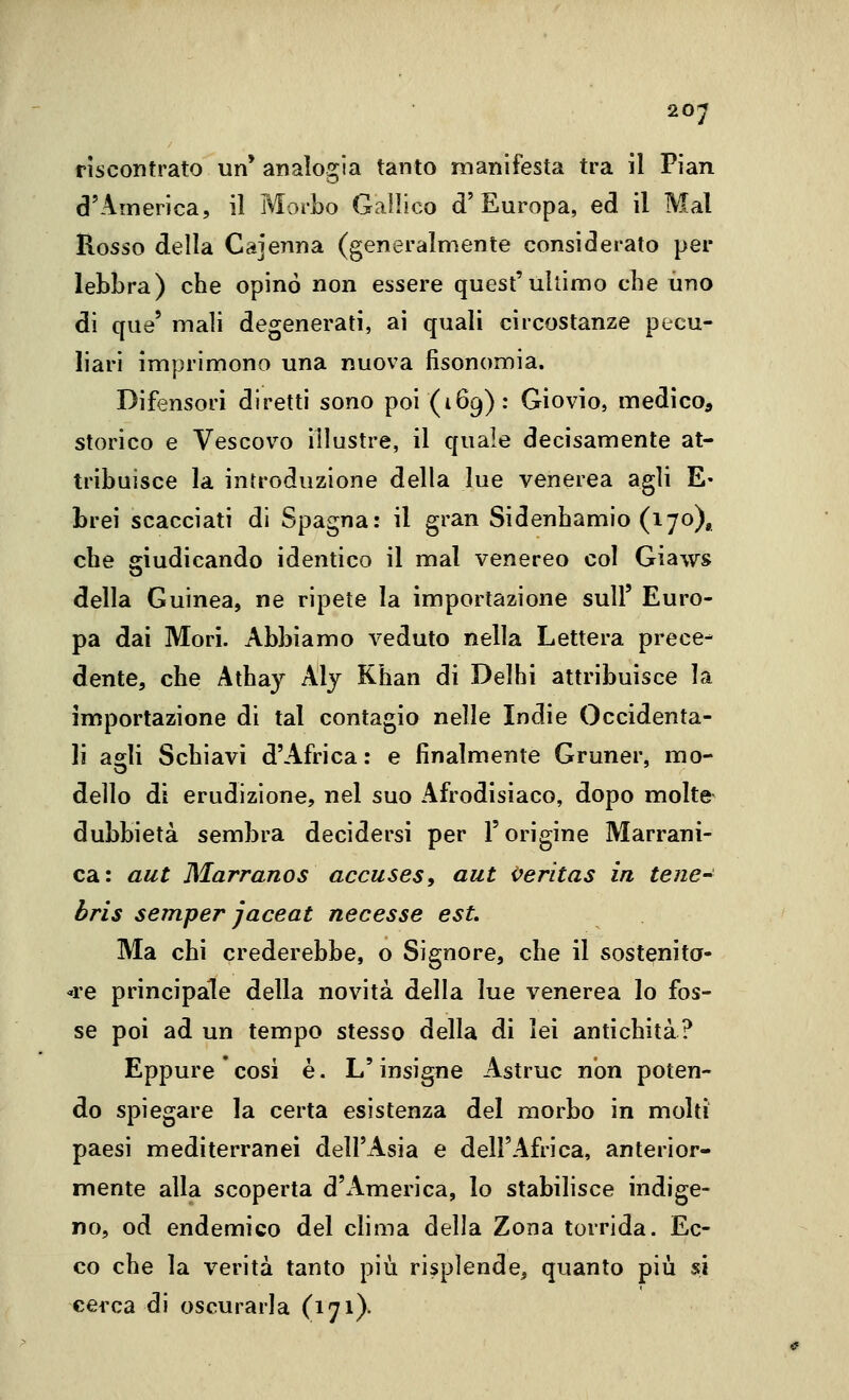 riscontrato un' analogia tanto manifesta tra il Pian d'America, il Morbo Gallico d'Europa, ed il Mal Rosso della Cajenna (generalmente considerato per lebbra) che opinò non essere quest'ultimo che uno di qua' mali degenerati, ai quali circostanze pecu- liari imprimono una nuova fisonomia. Difensori diretti sono poi (169): Giovio, medicoa storico e Vescovo illustre, il quale decisamente at- tribuisce la introduzione della lue venerea agli E- brei scacciati di Spagna: il gran Sidenhamio (170), che giudicando identico il mal venereo col Giaws della Guinea, ne ripete la importazione sull' Euro- pa dai Mori. Abbiamo veduto nella Lettera prece- dente, che Athay Aly Khan di Delhi attribuisce la importazione di tal contagio nelle Indie Occidenta- li agli Schiavi d'Africa: e finalmente Gruner, mo- dello di erudizione, nel suo Afrodisiaco, dopo molte- dubbietà sembra decidersi per l'origine Marrani- ca: aut Marranos accuses, aut i^eritas in tene-^ bris semper jaceat necesse est Ma chi crederebbe, o Signore, che il sostenita- ove principale della novità della lue venerea lo fos- se poi ad un tempo stesso della di lei antichità? Eppure cosi è. L'insigne Astruc non poten- do spiegare la certa esistenza del morbo in molti paesi mediterranei dell'Asia e dell'Africa, anterior- mente alla scoperta d'America, lo stabilisce indige- no, od endemico del clima della Zona torrida. Ec- co che la verità tanto più risplende, quanto più si cerca di oscurarla (171)-