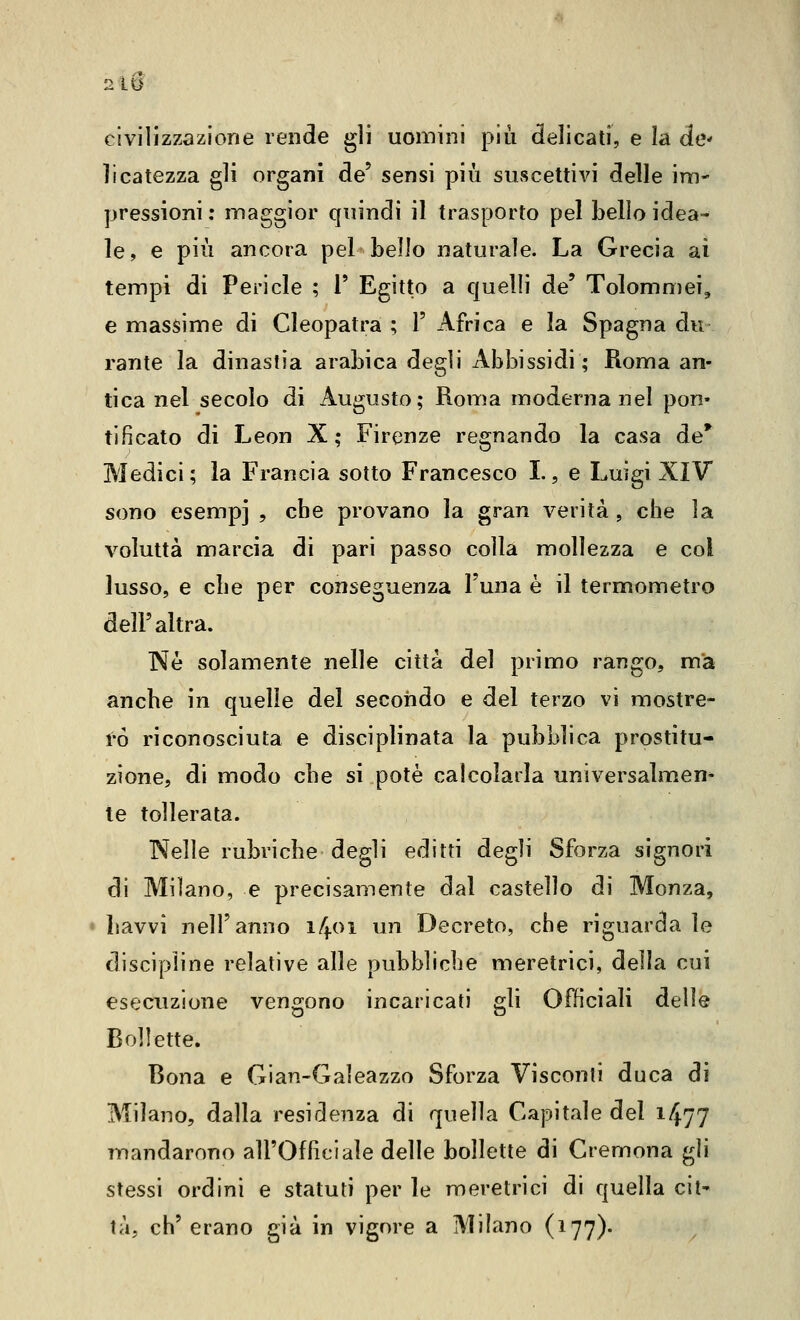 civilizzazione rende gli uomini più delicati, e la de licatezza gli organi de' sensi più suscettivi delle im- pressioni : maggior quindi il trasporto pel bello idea- le, e più ancora pel bello naturale. La Grecia ai tempi di Pericle ; V Egitto a quelli de' Tolommei, e massime di Cleopatra ; 1' Africa e la Spagna du rante la dinastia arabica degli Abbissidi ; Roma an- tica nel secolo di Augusto; Roma moderna nel pon- tificato di Leon X; Firenze regnando la casa de* Medici ; la Francia sotto Francesco L, e Luigi XIV sono esempi , che provano la gran verità , che la voluttà marcia di pari passo colla mollezza e col lusso, e che per conseguenza l'una è il termometro dell'altra. Né solamente nelle città del primo rango, m'a anche in quelle del secondo e del terzo vi mostre- rò riconosciuta e disciplinata la pubblica prostitu- zione, di modo che si potè calcolarla universalmen* le tollerata. Nelle rubriche degli editti degli Sforza signori di Milano, e precisamente dal castello di Monza, havvi nell'anno 1401 un Decreto, che riguarda le discipline relative alle pubbliclje meretrici, della cui esecuzione vengono incaricati gli Officiali delle Bollette. Bona e Gian-Galeazzo Sforza Visconti duca di Milano, dalla residenza di quella Capitale del 1477 mandarono all'Officiale delle bollette di Cremona gli stessi ordini e statuti per le meretrici di quella cit- tà, eh' erano già in vigore a Milano (177)-