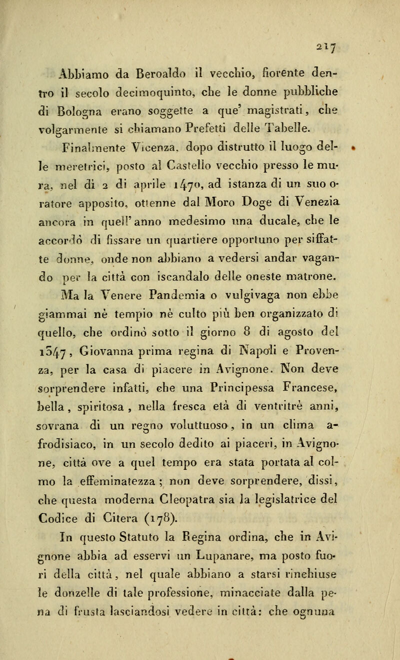 Abbiamo da Beroaldo il vecchio, fiorente den- tro il secolo decimoquinto, cbe le donne pubbliche di Bologna erano soggette a que' magistrati, cbe volearmente si chiamano Prefetti delle Tabelle. Finalmente Vicenza, dopo distrutto il luogo del- le meretrici^ posto al Castello vecchio presso le mu- ra, nel di 2 di aprile 1470, ad istanza di un suo o- ratore apposito, ottenne dal Moro Doge di Venezia ancora in quell'anno medesimo una ducale, cbe le accordò di fissare un quartiere opportuno per siffat- te donne, onde non abbiano a vedersi andar vagan- do -per la città con iscandalo delie oneste matrone. Ma la Venere Pandemia o vulgivaga non ebbe giammai ne tempio né culto più hen organizzato di quello, che ordinò sotto il giorno 8 di agosto del 1047, Giovanna prima regina di Napoli e Proven- za, per la casa di piacere in Avignone. Non deve sorprendere infatti, cbe una Principessa Francese, bella, spiritosa, nella fresca età di ventritrè anni, sovrana di un regno voluttuoso, in un clima a- frodisiaco, in un secolo dedito ai piaceri, in Avigno- ne, città ove a quel tempo era stata portata al col- mo la effeminatezza ; non deve sorprendere, dissi, che questa moderna Cleopatra sia la legislatrice del Codice di Citerà (17B). In questo Statuto la Regina ordina, che in xAvi- gnone abbia ad esservi un Lupanare, ma posto fuo- ri della città, nel quale abbiano a starsi rinchiuse le donzelle di tale professione, minacciate dalla pe- na di frusta lasciandosi vedere in città: che ognuna