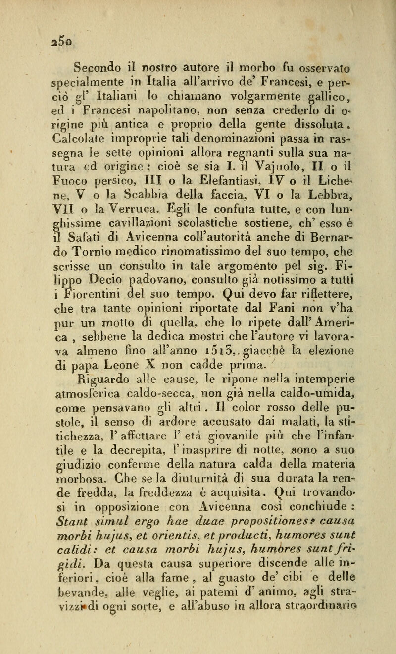 Secondo il nostro autore il morbo fu osservato specialmente in Italia all'arrivo de' Francesi, e per- ciò gì' Italiani lo chiamano volgarmente gallico, ed i Francesi napolitano, non senza crederlo di o- rigine più antica e proprio della gente dissoluta, Calcolate improprie tali denominazioni passa in ras- segna le sette opinioni allora regnanti sulla sua na- tura ed origine ; cioè se sia I. il Vajuolo, II o il Fuoco persico, III o la Elefantiasi, IV o il Liche^ ne, V o la Scabbia della faccia, VI o la Lebbra, VII o la Verruca. Egli le confuta tutte, e con lun- ghissime cavillazioni scolastiche sostiene, eh' esso è il Safati di Avicenna coll'autorità anche di Bernar- do Tornio medico rinomatissimo del suo tempo, che scrisse un consulto in tale argomento pel sig. Fi- lippo Decio padovano, consulto già notissimo a tutti i Fiorentini del suo tempo. Qui devo far riflettere, che tra tante opinioni riportate dal Fani non v'ha pur un motto di quella, che lo ripete dall'Ameri- ca , sebbene la dedica mostri che l'autore vi lavora- va almeno fino all'anno i5i3,, giacché la elezione di papa Leone X non cadde prima. Riguardo alle cause, le ripone nella intemperie atmosferica caldo-secca, non già nella caldo-umida, conte pensavano gli altri. Il color rosso delle pu^ stole, il senso di ardore accusato dai malati, la sti- tichezza, l'affettare l'età giovanile più che l'infan- tile e la decrepita, l'inasprire di notte, sono a suo giudizio conferme della natura calda della materia morbosa. Che se la diuturnità di sua durata la ren- de fredda, la freddezza è acquisita. Qui trovando» si in opposizione con Avicenna cosi conchiude : Stant simal ergo hae daae propositìonest causa morbi hujus, et orientìs, et producti, humores sunt calidi: et causa morbi hujus, humòres sunt fri- gidi. Da questa causa superiore discende alle in- feriori , cioè alla fame , al guasto de' cibi e delle bevande, alle veglie, ai patemi d' animo, agli stra- vizzi» di ogni sorte, e all'abuso in allora straordinario