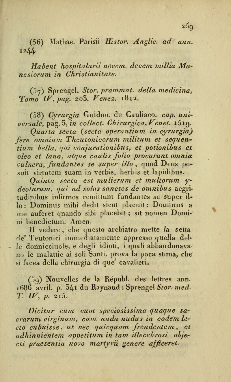 2òg (56) Mathae» Parisii Histor. Anglic, ad ann. 12/4. Hahent hospitalarli noi^em. àecem millia Ma- nesiorum in Christianitate* (b'f) Sprengel. Stor. pi^ammat, della medicina^ Tomo IV, pag. 2o3. Veiiez, i8i2« (58) Cyrurgia Guidon. de Cauliaco. cap. uni' versale, pag. 5, m collect. Chirurgica, Veneti ^5i9« Quarta seda {seda operantium in cyrurgia} fere omnium Theutonicorum militum et sequen- tium bella, qui conjurationibus, et potionibus et eleo et lana, atque caulis folio procurant omnia vulnera^ fundantes se super ilio , quod Deus pò- suit virtutem suam in verbis, berLis et lapidibus. Quinta seda est mulierum et multorum y- deotarum, qui ad solos sanctos de òmnibus aegri- tudinibus infirmos remìttunt fundantes se super il- io : Dominus mihi dedit sicut placuit : Dominus a me auferet qnando sibi placebit ; sit nomen Domi- ni benedictum. Amen. Il vedere, cbe questo archiatro mette la setta de' Teutonici immediatamente appresso quella del* le donnicciuole, e degli idioti, i quali abbandonava- no le malattie ai soli Santi, prova la poca stima, cbe si facea della chirurgia di que' cavalieri. (09) Nouvelles de la Républ. des lettre» ann. ì686 avril. p. 34i du Rajnaud : Sprengel iS/or. med- T. IV, /?. 2i5. Dicitur eum cum speciosissima quaque sa- crarum virginum, cum, nuda nudus in eodem le- cto cubuisse, ut nec quicquam frendentem, et adhinnientem appetitum in tam illecebrosi obje cti praesentia noifo martyrii genere afficeret.