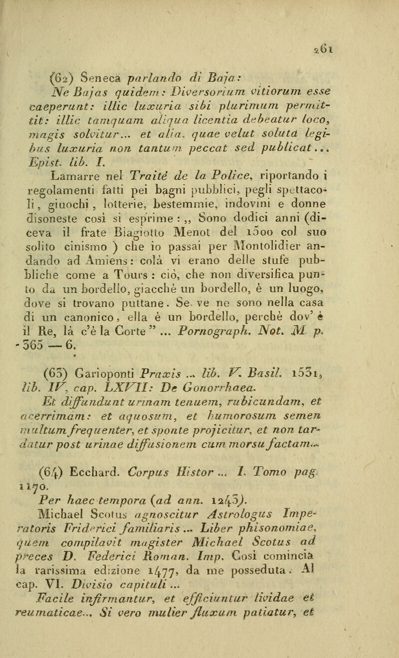 s.6i (62) Seneca parlando di Baja: Ne Bajas quident: Diversorium vitiorum esse caeperunt: illic luxiiria sibi plurimum permit- dt: illic tamquam allqua licentia debeatur loco, magis solvitur,.. et alia, quae velut soluta le gi- bus luccuria non tantum peccat sed publicat.^, Epist. lib. I. Larjfiarre nel Traité de la Police, riportando i regolamenti fatti pei bagni pubblici, pegli spettaco- li , giuochi , lotterie, bestemmie, indovini e donne disoneste cosi si esprime : ,, Sono dodici anni (di- ceva il frate Blagiotto Menot del i5oo col suo solito cinismo ) che io passai per Montolidier an- dando adAmiens: colà vi erano delle stufe pub- bliche come a Tours : ciò, che non diversifica pun- to da un bordello, giacché un bordello, è un luogo, dove si trovano puttane • Se. ve ne sono nella casa di un canonico, ella è un bordello, perchè dov'è il Re, là c'è la Corte  ... Pornograph. Not, M- p» ' 365 -— 6. (60) Garìopontì Praxis ..» lib. V, Basii. iSoig ìih. IV, cap. LXVII: De Gonorrhaea. Et diffundunt urinam tenuem, rubicundam, et tìcerrimam: et aquosum, et humorosum semen ìjiiiltum frequenterà et sponte projicitur, et non tar^ da tur post urina e diffusionem cum. morsu factam*.-. (64) Ecchard. Corpus Histor ... /. Tomo pag. il^o. Per haec tempora {ad ann, 1245^. Michael Scotu:» agnoscitur Astrologus Impe- ra toris Fridf^rici familiaris ... Liber phisonomiae, qiiem compilavit magister Michael Scotus ad preces D. Federici Roman. Imp. Cosi comincia la rarissima edizione i477' ^^ ^^^ posseduta. AI cap. VI. Dlvìsìo capitali ... Facile injlrmantur^ et efflciuntur lividae et reumaticae,.. Si vero mulier flaxuni patiatur, et