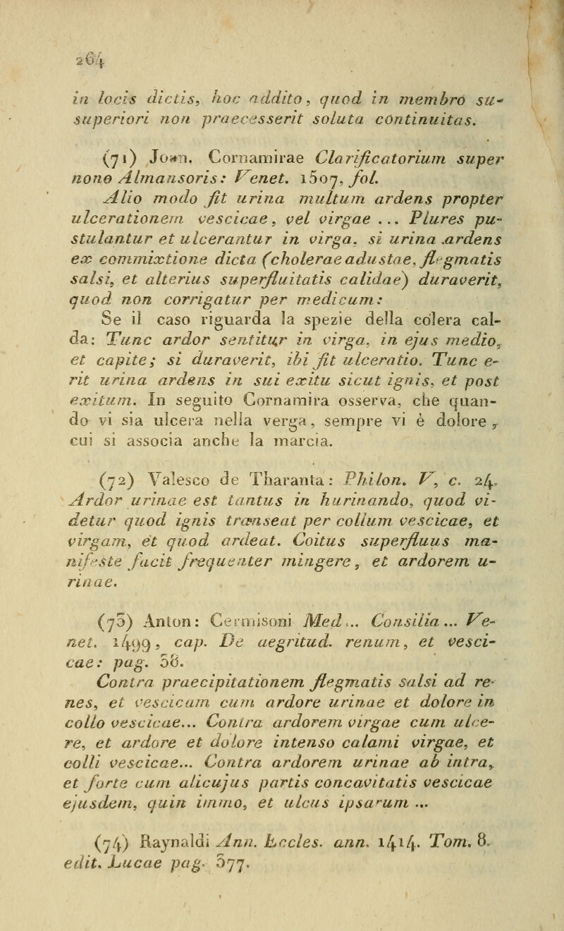 2 64 in locis dìctls, hoc addito ^ qiiod in membro su* superiori non praecesserit soluta cùntinuitas. (71) Jof*n, Cornamirae Clarificatorium super none Almaìisoris: Venet, Y^fìij^ foL Alio modo fit urina multum ardens propter ulcerationem vescicae, vel virgae ... Plures pu- stulantur et ulcerantur in virga, si urina .ardens eco conunixtione dieta (cholerae adusine, fligmatis salsi, et alterius superfluitatis calidae) duraverit, quod non corrigatur per medicum: Se il caso riguarda la spezie della colera cal- da: Fune ardor sentiti^r in virga^ in ejus medio^ et capite; si dur averli^ ihi fit ulcera do. Tu ne e- rit urina ardens in sui exitu sicut ignis. et post exitum. In seguito Gornaraira osserva, che quan- do vi sia ulcera nella verga, sempre vi è dolore , cui si associa anche la marcia. (72) Valesco de Tbaranta : PJnlon» V\ e, 24, Ardor urinae est tantus in hurinando, quod vi- detur quod ignis trcsnseat per collum vescicae, et virgam, et quod ardeat. Coitus superjiuus ma- nifeste facit frequ e n.ter mingere j et ardorem u- rinae. (73) Anton: Cermisoni Med... Consilia... Ve- net. 1499? ^^P' -^^ aegritud. renu/u, et vesci- cae: pug. 58. Coatra praecipitationem ftegmatis salsi ad re- nes, et vescicam cum ardore urinae et dolore in collo vescicae... Centra ardorem virgae cum ulce- re^ et ardore et dolore intenso calami virgae, et colli vescicae... Contra ardorem urinae ab intra, et forte cum alicujus partis concavitatis vescicae ejusdem, quin itnmo, et ulciis ipsa^um ... (74) Raynaldi Ann, hccles. ann, i4i4- '^om. 8. edit, Lucae pag^ 077.