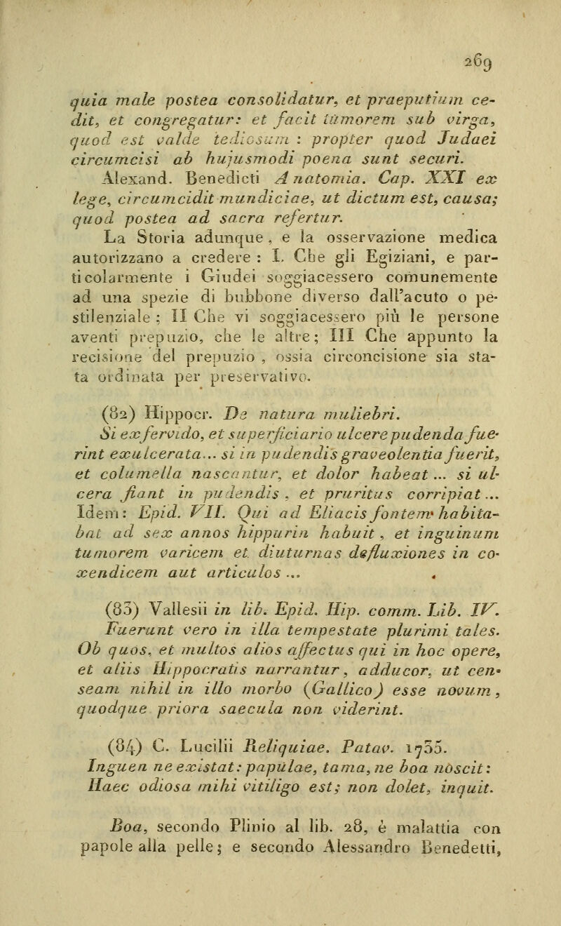 quia male postea consolidatur, et praeputium ce- diti et cons^re^atur: et facit iùmorem sub virga, quod est valde iedicsuin : propter quod Jiidaei circumcisi ab hujusTnodi poena sunt securi. Alexand. Benedicti Anatomia. Gap. XXI ea^ lege, circumcidit mundicìae, ut dictum est, causa; quod postea ad sacra refertur. La Storia adunque , e ìa osservazione medica autorizzano a credere : I. Che gli Egiziani, e par- ticolarmente i Giudei soggiacessero comunemente ad una spezie di bubbone diverso dall'acuto o pe- stilenziale ; II Che vi soggiacessero più le persone aventi prepuzio, che le altre; III Che appunto la recisione del prepuzio , ossia circoncisione sia sta- ta ordinata per preservativo. (82) Hippocr. De natura muliebri. Si ex fervido, et superjiciario ulcere pudenda fuè- rint eooulcerata... si in pudendi'sgraveolentia fuerit, et columella nascantur^ et dolor habeat... si ul- cera Jiont in pudendis f et pruritus corripiat... Idem: Epid. VII. Qui ad Eliacis fontem} habitat bai ad sex annos hippurin habuit , et inguinum tumorem. varicem et diuturnas defluxiones in cO' xendicem aut articulos ... (83) Vallesii in lib. Epid. Hip. comm. lab. IV. Fuerunt vero in illa tempestate plurimi tales. Ob quos, et multos alios affectus qui in hoc opere, et aiiis Hippocratis narrantur, adducor, ut cen- seam nihil in ilio morbo {Gallico) esse aovum, quodque priora saecula non inderint. (84) C. Lucilii Pieliquiae. Patav. 1^55. Inguen neexistat:papùlae, tamagne boa noscit: Haec odiosa miài vitiligo est; non dolete inquit. Boa, secondo Phnio al lib. 28, è malattia con papole alla pelle; e secondo Alessandro Benedetti,