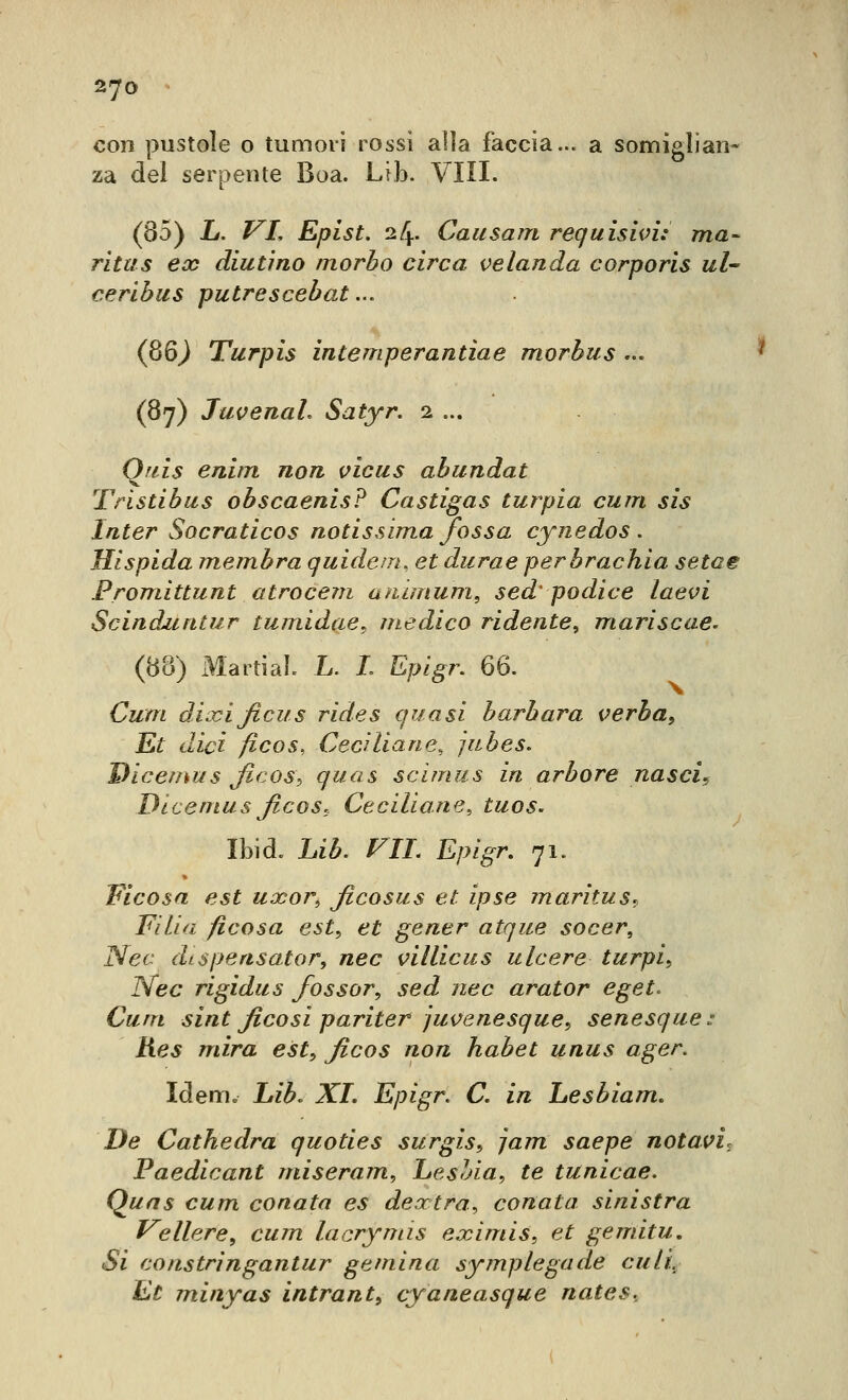 con pustole o tumori rossi alia faccia... a somiglian- za del serpente Boa. Lib. Vili. (85) L. VL Epist. 24. Caiisam requisivi: ma- ritus eoe aiutino morbo circa velanda corporis ul ceribus putrescebat... (86^ Turpis intemperantiae morbus ... (87) Juvenal. Satyr. 2 ... Qfiis enim non vicus abundat Tristibus obscaenis? Castigas turpia cum sis Inter Socraticos notissima fossa cynedos . Hispida membra quidem, et durae perbrachia setae Fromittunt atrocem animum, sed' podice laevi Scinduntur tumidae, medico ridente, mariscae. (88) x^IartiaL L. L Epigr. 66. Cum dÀxificus rides quasi barbara verba. Et dici ficos, Cecìliane, jiibes. Dicemfjs ficos^ quas scimus in arbore nascis Dicenius ficos, Ceciliane, tuos. Ibid. Lib. f^II. Epigr, 71. Ficosa est uxor^ ficosus et ipse maritus^ Fi Ha ficosa est, et gener atque socer, Nec dispensator, nec villicus ulcere turpi., ISfec rigidus fossor, sed nec arator eget. Cum sint ficosi pariter juvenesque, senesque: hes mira est, ficos non habet unus ager. Idem» i»z^. XJ. Epigr. C. in Lesbiam. De Cathedra quoties surgis, jam saepe notavi, Paedicant miseram, Lesbia, te tunicae. Quas cum conata es dextra, cenata sinistra Veliere, cum lacrymis eximis, et gemitu. Si co astri ngantur gemina symplegade culi^ Et minyas intrant, cyaneasque nates.