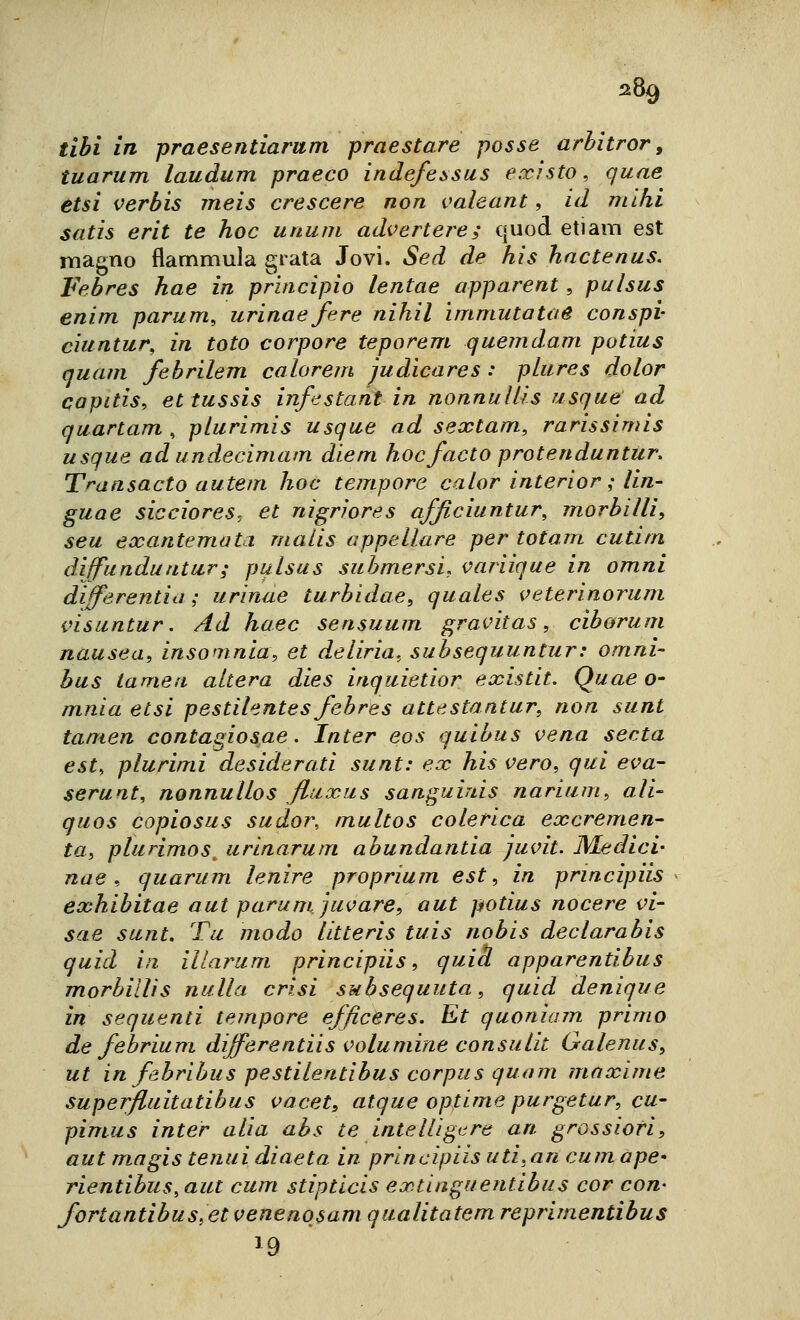 5.89 libi in praesentiarum praestare posse arbitror, tuarum laudum praeco indefessus existo, quae etsi verbis rneis crescere non i^aleant, id niihi satis erit te hoc unum advertere; quod etiam est magno flammula grata Jovi. Sed de his hnctenus. Febres hae in principio lentae apparent , pulsus enim parum^ urinae fere nihil immuta tue conspi- ciuntur, in toto corpore teporem quemdam potius quam febrilem calorem judìcares : plures dolor capitis, ettussis infestant in nonnulUs usque ad quartam , pturimis usque ad sextam, rarissimis usque ad undecimam dlem hoc facto protenduntur. Transacto autem hoc tempore caior interior ; Un- guae sicciores, et nìgrìores afflciuntur, morbilli, seu exantemata malis appellare per totam cutitn diffunduntur; pulsus submersi, variique in omni differentia ; urinue turbidae, quales veterinoruni visuntur. Ad haec sensuum gravitas, ciborum nausea, insomnia, et deliria, subsequuntur: omni- bus iamea altera dies inquietior existit. Quae a- mnia etsi pestilentes febres attestantur, non sunt tanten contagiosae. Inter eos quibus vena seda est, plurimi desiderati sunt: ex his vero, qui eva- serunt, nonnullos fluxus sanguiuis narium, ali- quos copiosus sudor, multos colerica excremen- ta, plurimos^ urinarum abundantia juvit. Medici- nae, quarum lenire proprium est, in principiis exhibitae aut parumjuvare, aut potius nocere vi- sae sunt. Tu modo litteris tuis nobis declarabis quid in illarum principiis, quid apparentibus morbillìs nulla crisi subsequuta, quid denique in sequenti tempore efficeres. Et quoniam primo de febrium differentiis volumine consulit Galenus, ut in fabribus pestilentibus corpus quam maxime superfluitatibus vacet, atque optime purgetur, cu- pinius Inter alia abs te intelligcre art grossiori, aut magis tenui diaeta in principiis uti,an cum ape- rientibus,aut cum stipticis extinguentibus cor con- fort antibus, et venenosam qualitatem reprimentibus 19