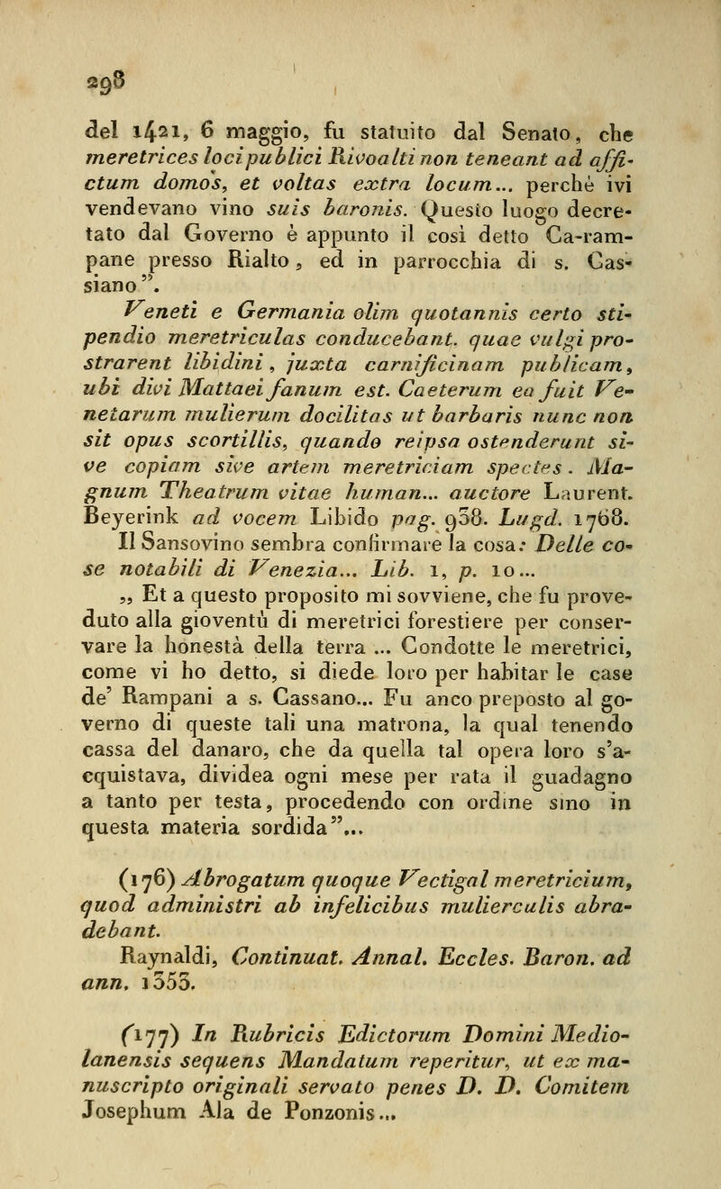 «9^ del 1421, 6 maggio, fu statuito dal Senato, che meretrices locipublici Rivoaltinon teneant ad affi- ctum domos^ et voltas extra locum... perchè ivi vendevano vino suis ^«ro72/5. Questo luogo decre- tato dal Governo è appunto il cosi detto Ca-ram- pane presso Rialto, ed in parrocchia di s. Gas- siano . Veneti e Germania ollm quotannis certo sti- pendio meretriculas conducehant. quae vul^ipro^ strarent libidini^ juxta carnìjicinam pub/icam^ ubi divi Mattaei fanum est. Caeterum ea fuit Ve netarum mulieruni docilitas ut barbaris nunc non sit opus scortiiliSf quando reipsa ostenderunt si- ve copiam sive artejn meretricAam spedes . Ma- gnum Theatrum vitae human... auctore Laurent. Beyerink ad vocem Libido pag. 908. Lugd. 1768. Il Sansovino sembra confirinare la cosa.* Delle co^ se notabili di Venezia.., Lib. 1, p. 10... 5, Et a questo proposito mi sovviene, che fu prove- duto alla gioventù di meretrici forestiere per conser- vare la honestà della terra ... Gondotte le meretrici, come vi ho detto, si diede loro per habitar le case de' Rampani a s. Gassano... Fu anco preposto al go- verno di queste tali una matrona, la qual tenendo cassa del danaro, che da quella tal opera loro s'a- cquistava, dividea ogni mese per rata il guadagno a tanto per testa, procedendo con ordine sino in questa materia sordida... (i']6) Abrogatum quoque Vectigal meretricium, quod administri ab infelicibus mulierculis abra- debant. Raynaldi, Continuai, Annah Eccles. Baron, ad ann, i555, (^177) In Tiubricis Edictorum Domini Me dio- lanensis sequens Mandatum reperitur., ut ex ma- nuscripto originali servato penes D, D, Comitem Josephum Ala de Ponzonis...