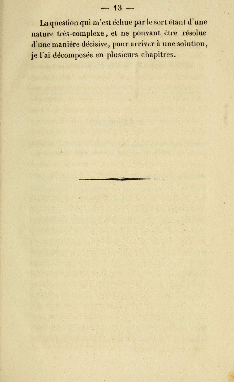 La question qui m'est échue par le sort étant d'une nature très-complexe, et ne pouvant être résolue d'une manière décisive, pour arriver à une solution, je l'ai décomposée en plusieurs chapitres.