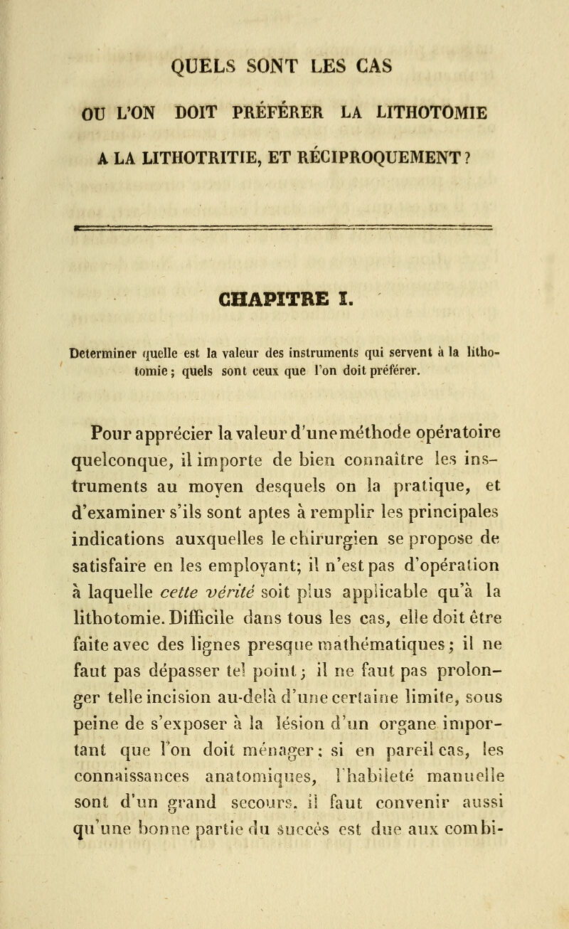 QUELS SONT LES CAS OU L'ON DOIT PRÉFÉRER LA LITHOTOMIE A LA LITHOTRITIE, ET RÉCIPROQUEMENT? CHAPITRE I. Déterminer quelle est la valeur des instruments qui servent à la litho- tomie ; quels sont ceux que Ton doit préférer. Pour apprécier la valeur d'une méthode opératoire quelconque, il importe de bien connaître les ins- truments au moyen desquels on la pratique, et d'examiner s'ils sont aptes à remplir les principales indications auxquelles le chirurgien se propose de satisfaire en les employant; il n'est pas d'opération à laquelle cette vérité soit plus applicable qu'à la lithotomie. Difficile dans tous les cas, elle doit être faite avec des lignes presque mathématiques; il ne faut pas dépasser tel point; il ne faut pas prolon- ger telle incision au-delà d'une certaine limite, sous peine de s'exposer à la lésion d'un organe impor- tant que Ton doit ménager ; si en pareil cas, les connaissances anatomiques, l'habileté manuelle sont d'un grand secours, il faut convenir aussi qu'une bonne partie du succès est due aux combi-