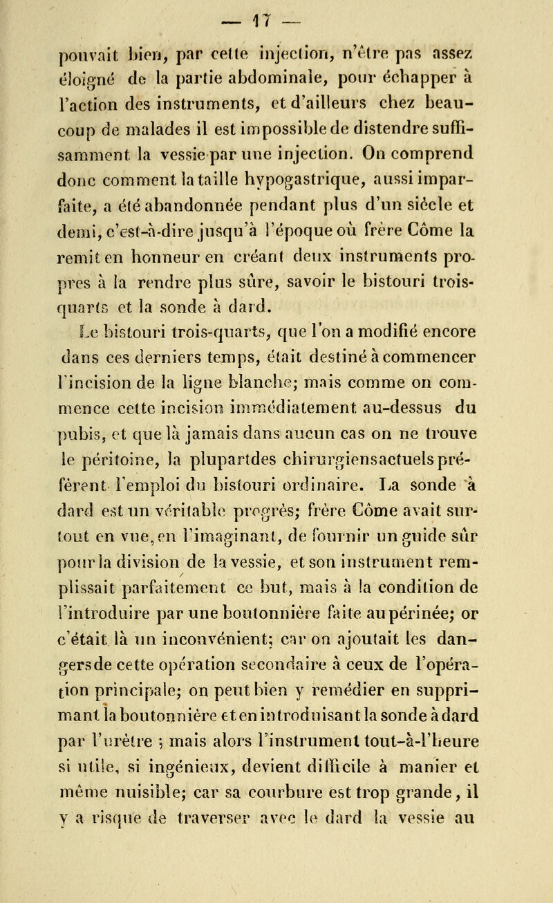 pouvait bien, par cette injection, n'être pas assez éloigné de la partie abdominale, pour échapper à Faction des instruments, et d'ailleurs chez beau- coup de malades il est impossible de distendre suffi- samment la vessie par une injection. On comprend donc comment la taille hypogastrique, aussi impar- faite, a été abandonnée pendant plus d'un siècle et demi, c'est-à-dire jusqu'à l'époque où frère Corne la remit en honneur en créant deux instruments pro- pres à la rendre plus sûre, savoir le bistouri trois- quarts et la sonde à dard. Le bistouri trois-quarts, que l'on a modifié encore dans ces derniers temps, était destiné à commencer Fincision de la ligne, blanche; mais comme on com- mence cette incision immédiatement au-dessus du pubis, et que là jamais dans aucun cas on ne trouve le péritoine, la plupartdes chirurgiensactuels pré- fèrent l'emploi du bistouri ordinaire. La sonde à dard est un véritable progrès; frère Côme avait sur- tout en vue, en l'imaginant, de fournir un guide sûr pour la division de la vessie, et son instrument rem- plissait parfaitement ce but, mais à la condition de l'introduire par une boutonnière faite au périnée; or c'était là un inconvénient; car on ajoutait les dan- gers de cette opération secondaire à ceux de l'opéra- tion principale; on peut bien y remédier en suppri- mant la boutonnière et en in trodu isan t la sonde à dard par l'urètre ; mais alors l'instrument tout-à-Fbeure si utile, si ingénieux, devient difficile à manier et même nuisible; car sa courbure est trop grande, il y a risque de traverser avec le dard la vessie au