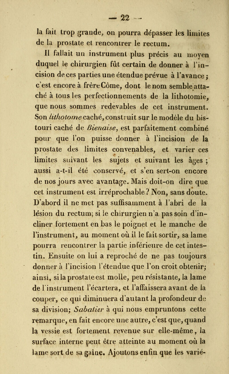 la fait trop grande, on pourra dépasser les limites de la prostate et rencontrer le rectum. li fallait un instrument plus précis au moyen duquel le chirurgien fût certain de donner à l'in- cision de ces parties une étendue prévue à l'avance ; c'est encore à frère Corne, dont le nom semble atta- ché à tous les perfectionnements de la lithotomie, que nous sommes redevables de cet instrument. Son lithotome caché, construit sur le modèle du bis- touri caché de Bienaise, est parfaitement combiné pour que l'on puisse donner à l'incision de la prostate des limites convenables, et varier ces limites suivant les sujets et suivant les âges ; aussi a-t-il été conservé, et s'en sert-on encore de nos jours avec avantage. Mais doit-on dire que cet instrument est irréprochable? Non, sans doute. D'abord il ne met pas suffisamment à l'abri de la lésion du rectum; si le chirurgien n'a pas soin d'in- cliner fortement en bas le poignet et le manche de l'instrument, au moment où il le fait sortir, sa lame pourra rencontrer la partie inférieure de cet intes- tin. Ensuite on lui a reproché de ne pas toujours donner à l'incision l'étendue que l'on croit obtenir; ainsi, si la prostate est molle, peu résistante, la lame de l'instrument l'écartera, et l'affaissera avant de la couper, ce qui diminuera d'autant la profondeur de sa division; Sabaiier à qui nous empruntons cette remarque, en fait encore une autre, c'est que, quand la vessie est fortement revenue sur elle-même, la surface interne peut être atteinte au moment où la lame sort de sa gaine. Ajoutons enfin que les varié-