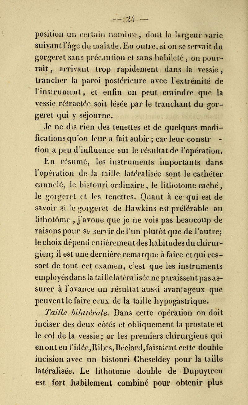 position un certain nombre, dont la largeur varie suivant l'âge du malade. En outre, si on se servait du gorgeret sans précaution et sans habileté, on pour- rait , arrivant trop rapidement dans la vessie, trancher la paroi postérieure avec l'extrémité de l'instrument, et enfin on peut craindre que la vessie rétractée soit lésée par le tranchant du gor- geret qui y séjourne. Je ne dis rien des tenettes et de quelques modi- fications qu'on leur a fait subir ; car leur constr - tion a peu d'influence sur le résultat de l'opération. En résumé, les instruments importants dans l'opération de la taille latéralisée sont le cathéter cannelé, le bistouri ordinaire, le lithotome caché, le gorgeret et les tenettes. Quant à ce qui est de savoir si le gorgeret de Hawkins est préférable au lithotôme , j'avoue que je ne vois pas beaucoup de raisons pour se servir de l'un plutôt que de l'autre; le choix dépend entièrement des habitudes du chirur- gien; il est une dernière remarque à faire et qui res- sort de tout cet examen, c'est que les instruments employés dans la taillelatéralisée ne paraissent pas as- surer à l'avance un résultat aussi avantageux que peuvent le faire ceux de la taille hypogastrique. Taille bilatérale. Dans cette opération on doit inciser des deux côtés et obliquement la prostate et le col de la vessie ; or les premiers chirurgiens qui en ont eu i'idée,R.ibes,Béclard,faisaient celte double incision avec un bistouri Cheseldey pour la taille latéralisée. Le lithotome double de Dupuytren est fort habilement combiné pour obtenir plus