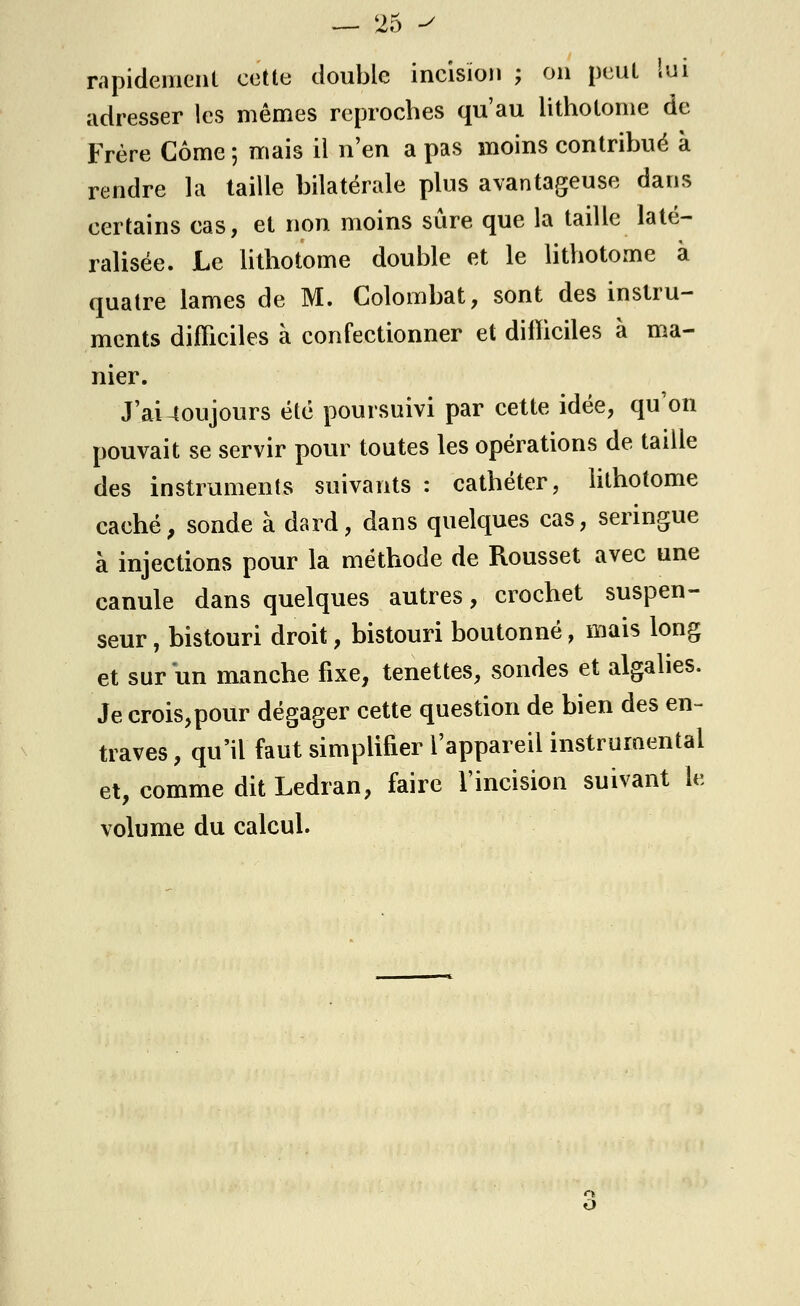 rapidement cette double incision ; on peut lui adresser les mêmes reproches qu'au lithotome de Frère Corne 5 mais il n'en a pas moins contribué à rendre la taille bilatérale plus avantageuse dans certains cas, et non moins sûre que la taille laté- ralisée. Le lithotome double et le lithotome à quatre lames de M. Colombat, sont des instru- ments difficiles à confectionner et difficiles à ma- nier. J'ai-toujours été poursuivi par cette idée, qu'on pouvait se servir pour toutes les opérations de taille des instruments suivants : cathéter, lithotome caché, sonde à dard, dans quelques cas, seringue à injections pour la méthode de Rousset avec une canule dans quelques autres, crochet suspen- seur, bistouri droit, bistouri boutonné, mais long et sur un manche fixe, tenettes, sondes et algalies. Je crois,pour dégager cette question de bien des en- traves , qu'il faut simplifier l'appareil instrumentai et, comme dit Ledran, faire l'incision suivant le volume du calcul. n O