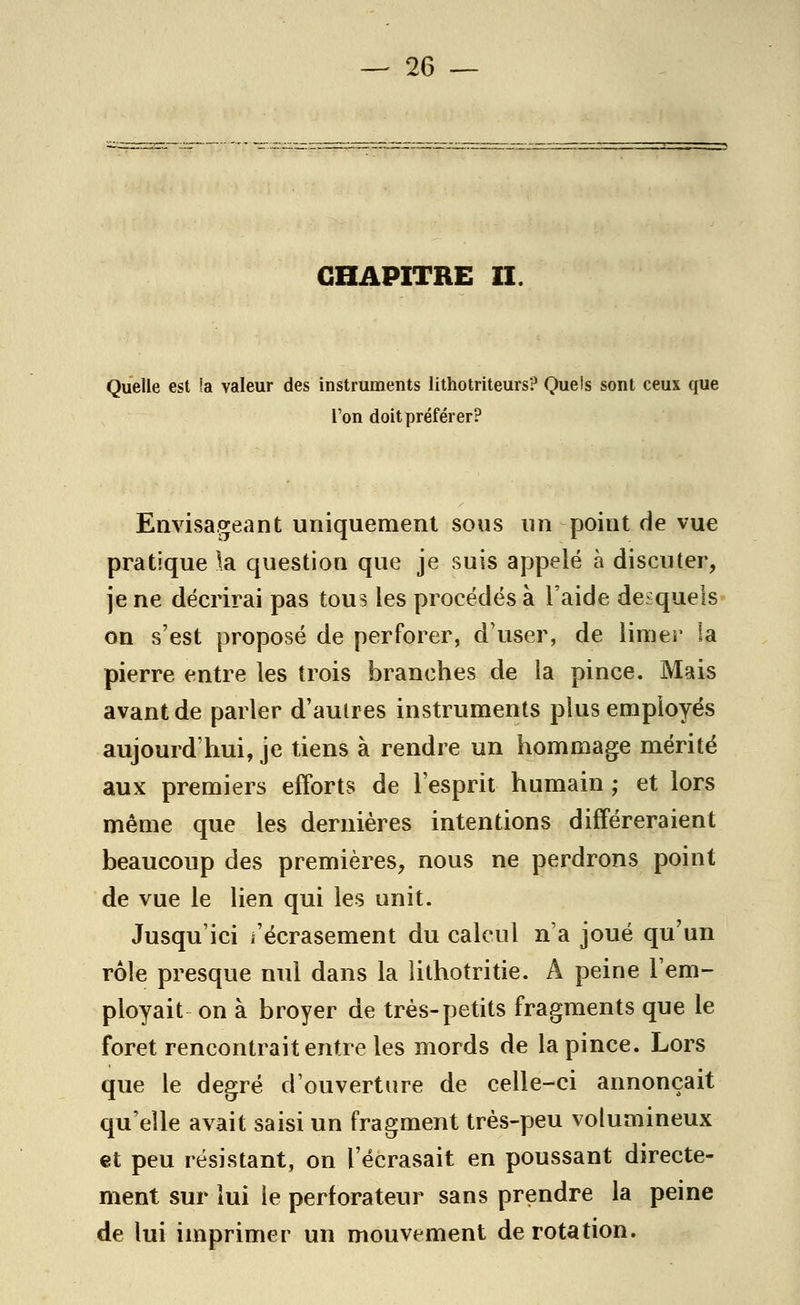 CHAPITRE II Quelle est la valeur des instruments lithotriteurs? Quels sont ceux que l'on doit préférer? Envisageant uniquement sous un point de vue pratique la question que je suis appelé à discuter, je ne décrirai pas tous les procédés à l'aide desquels on s'est proposé de perforer, d'user, de limer la pierre entre les trois branches de la pince. Mais avant de parler d'autres instruments plus employés aujourd'hui, je tiens à rendre un hommage mérité aux premiers efforts de l'esprit humain ; et lors même que les dernières intentions différeraient beaucoup des premières, nous ne perdrons point de vue le lien qui les unit. Jusqu'ici i'écrasement du calcul n'a joué qu'un rôle presque nul dans la lithotritie. A peine l'em- ployait on à broyer de très-petits fragments que le foret rencontrait entre les mords de la pince. Lors que le degré d'ouverture de celle-ci annonçait qu'elle avait saisi un fragment très-peu volumineux et peu résistant, on l'écrasait en poussant directe- ment sur lui le perforateur sans prendre la peine de lui imprimer un mouvement de rotation.