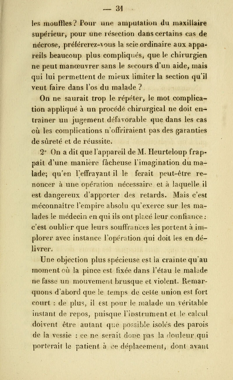 les mouilles? Pour une amputation du maxillaire supérieur, pour une résection dans certains cas de nécrose, préférerez-vous la scie ordinaire aux appa- reils beaucoup plus compliqués, que le chirurgien ne peut manœuvrer sans le secours d'un aide, mais qui lui permettent de mieux limiter la section qu'il veut faire dans l'os du malade ? On ne saurait trop le répéter, le mot complica- tion appliqué à un procédé chirurgical ne doit en- traîner un jugement défavorable que dans les cas où les complications n'offriraient pas des garanties de sûreté et de réussite. 2° On a dit que l'appareil de M. Heurteloup frap- pait d'une manière fâcheuse l'imagination du ma- lade; qu'en l'effrayant il le ferait peut-être re- noncer à une opération nécessaire et à laquelle il est dangereux d'apporter des retards. Mais c'est méconnaître l'empire absolu qu'exerce sur les ma- lades le médecin en qui ils ont placé leur confiance : c'est oublier que leurs souffrances les portent à im- plorer avec instance l'opération qui doit les en dé- livrer. Une objection plus spécieuse est la crainte qu'au moment où la pince est fixée dans l'étau le malade ne fasse un mouvement brusque et violent. Remar- quons d'abord que le temps de cette union est fort court : de plus, il est pour le malade un véritable instant de repos, puisque l'instrument et le calcul doivent être autant que possible isolés des parois de la vessie : ce ne serait donc pas la douleur qui porterait le patient à ce déplacement, dont avant